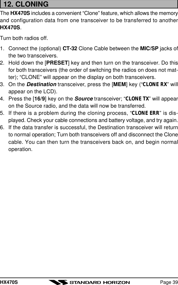 HX470S Page 3912. CLONINGThe HX470S includes a convenient “Clone” feature, which allows the memoryand configuration data from one transceiver to be transferred to anotherHX470S.Turn both radios off.1. Connect the (optional) CT-32 Clone Cable between the MIC/SP jacks ofthe two transceivers.2. Hold down the [PRESET] key and then turn on the transceiver. Do thisfor both transceivers (the order of switching the radios on does not mat-ter); “CLONE” will appear on the display on both transceivers.3. On the Destination transceiver, press the [MEM] key (“CLONE RX” willappear on the LCD).4. Press the [16/9] key on the Source transceiver; “CLONE TX” will appearon the Source radio, and the data will now be transferred.5. If there is a problem during the cloning process, “CLONE ERR” is dis-played. Check your cable connections and battery voltage, and try again.6. If the data transfer is successful, the Destination transceiver will returnto normal operation; Turn both transceivers off and disconnect the Clonecable. You can then turn the transceivers back on, and begin normaloperation.