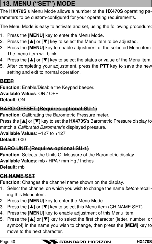 HX470SPage 4013. MENU (“SET”) MODEThe HX470S’s Menu Mode allows a number of the HX470S operating pa-rameters to be custom-configured for your operating requirements.The Menu Mode is easy to activate and set, using the following procedure:1. Press the [MENU] key to enter the Menu Mode.2. Press the [p] or [q] key to select the Menu item to be adjusted.3. Press the [MENU] key to enable adjustment of the selected Menu item.The menu item will blink4. Press the [p] or [q] key to select the status or value of the Menu item.5. After completing your adjustment, press the PTT key to save the newsetting and exit to normal operation.BEEPFunction: Enable/Disable the Keypad beeper.Available Values: ON / OFFDefault: ONBARO OFFSET (Requires optional SU-1)Function: Calibrating the Barometric Pressure meter.Press the [p] or [q] key to set the HX470S’s Barometric Pressure display tomatch a Calibrated Barometer’s displayed pressure.Available Values: –127 to +127Default: 000BARO UNIT (Requires optional SU-1)Function: Selects the Units Of Measure of the Barometric display.Available Values: mb / HPA / mm Hg / InchesDefault: mbCH NAME SETFunction: Changes the channel name shown on the display.1. Select the channel on which you wish to change the name before recall-ing this Menu item.2. Press the [MENU] key to enter the Menu Mode.3. Press the [p] or [q] key to select this Menu item (CH NAME SET).4. Press the [MENU] key to enable adjustment of this Menu item.5. Press the [p] or [q] key to select the first character (letter, number, orsymbol) in the name you wish to change, then press the [MEM] key tomove to the next character.