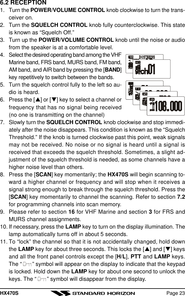 HX470S Page 236.2 RECEPTION1. Turn the POWER/VOLUME CONTROL knob clockwise to turn the trans-ceiver on.2. Turn the SQUELCH CONTROL knob fully counterclockwise. This stateis known as “Squelch Off.”3. Turn up the POWER/VOLUME CONTROL knob until the noise or audiofrom the speaker is at a comfortable level.4. Select the desired operating band among the VHFMarine band, FRS band, MURS band, FM band,AM band, and AIR band by pressing the [BAND]key repetitively to switch between the bands.5. Turn the squelch control fully to the left so au-dio is heard.6. Press the [p] or [q] key to select a channel orfrequency that has no signal being received(no one is transmitting on the channel)7. Slowly turn the SQUELCH CONTROL knob clockwise and stop immedi-ately after the noise disappears. This condition is known as the “SquelchThreshold.” If the knob is turned clockwise past this point, weak signalsmay not be received. No noise or no signal is heard until a signal isreceived that exceeds the squelch threshold. Sometimes, a slight ad-justment of the squelch threshold is needed, as some channels have ahigher noise level than others.8. Press the [SCAN] key momentarily; the HX470S will begin scanning to-ward a higher channel or frequency and will stop when it receives asignal strong enough to break through the squelch threshold. Press the[SCAN] key momentarily to channel the scanning. Refer to section 7.2for programming channels into scan memory.9. Please refer to section 16 for VHF Marine and section 3 for FRS andMURS channel assignments.10. If necessary, press the LAMP key to turn on the display illumination. Thelamp automatically turns off in about 5 seconds.11. To “lock” the channel so that it is not accidentally changed, hold downthe LAMP key for about three seconds. This locks the [p] and [q] keysand all the front panel controls except the [H/L], PTT and LAMP keys.The “ ” symbol will appear on the display to indicate that the keypadis locked. Hold down the LAMP key for about one second to unlock thekeys. The “ ” symbol will disappear from the display..