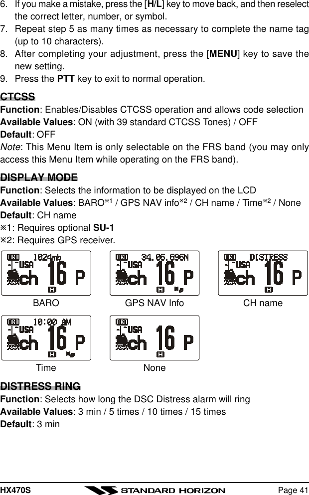 HX470S Page 416. If you make a mistake, press the [H/L] key to move back, and then reselectthe correct letter, number, or symbol.7. Repeat step 5 as many times as necessary to complete the name tag(up to 10 characters).8. After completing your adjustment, press the [MENU] key to save thenew setting.9. Press the PTT key to exit to normal operation.CTCSSFunction: Enables/Disables CTCSS operation and allows code selectionAvailable Values: ON (with 39 standard CTCSS Tones) / OFFDefault: OFFNote: This Menu Item is only selectable on the FRS band (you may onlyaccess this Menu Item while operating on the FRS band).DISPLAY MODEFunction: Selects the information to be displayed on the LCDAvailable Values: BAROø1 / GPS NAV infoø2 / CH name / Timeø2 / NoneDefault: CH nameø1: Requires optional SU-1ø2: Requires GPS receiver.DISTRESS RINGFunction: Selects how long the DSC Distress alarm will ringAvailable Values: 3 min / 5 times / 10 times / 15 timesDefault: 3 minGPS NAV InfoBARO CH nameNoneTime