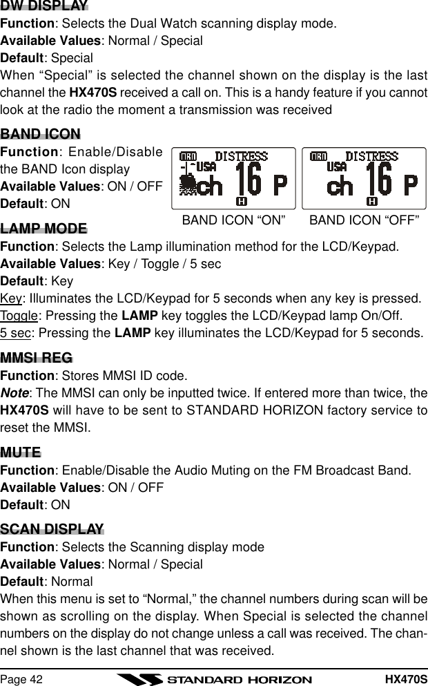 HX470SPage 42DW DISPLAYFunction: Selects the Dual Watch scanning display mode.Available Values: Normal / SpecialDefault: SpecialWhen “Special” is selected the channel shown on the display is the lastchannel the HX470S received a call on. This is a handy feature if you cannotlook at the radio the moment a transmission was receivedBAND ICONFunction: Enable/Disablethe BAND Icon displayAvailable Values: ON / OFFDefault: ONLAMP MODEFunction: Selects the Lamp illumination method for the LCD/Keypad.Available Values: Key / Toggle / 5 secDefault: KeyKey: Illuminates the LCD/Keypad for 5 seconds when any key is pressed.Toggle: Pressing the LAMP key toggles the LCD/Keypad lamp On/Off.5 sec: Pressing the LAMP key illuminates the LCD/Keypad for 5 seconds.MMSI REGFunction: Stores MMSI ID code.Note: The MMSI can only be inputted twice. If entered more than twice, theHX470S will have to be sent to STANDARD HORIZON factory service toreset the MMSI.MUTEFunction: Enable/Disable the Audio Muting on the FM Broadcast Band.Available Values: ON / OFFDefault: ONSCAN DISPLAYFunction: Selects the Scanning display modeAvailable Values: Normal / SpecialDefault: NormalWhen this menu is set to “Normal,” the channel numbers during scan will beshown as scrolling on the display. When Special is selected the channelnumbers on the display do not change unless a call was received. The chan-nel shown is the last channel that was received.BAND ICON “OFF”BAND ICON “ON”