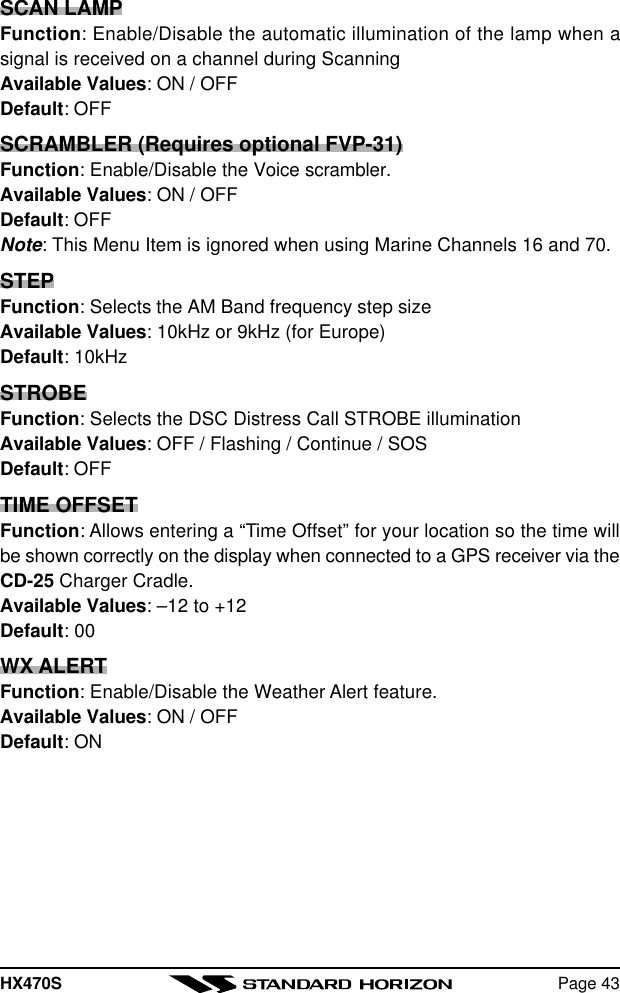 HX470S Page 43SCAN LAMPFunction: Enable/Disable the automatic illumination of the lamp when asignal is received on a channel during ScanningAvailable Values: ON / OFFDefault: OFFSCRAMBLER (Requires optional FVP-31)Function: Enable/Disable the Voice scrambler.Available Values: ON / OFFDefault: OFFNote: This Menu Item is ignored when using Marine Channels 16 and 70.STEPFunction: Selects the AM Band frequency step sizeAvailable Values: 10kHz or 9kHz (for Europe)Default: 10kHzSTROBEFunction: Selects the DSC Distress Call STROBE illuminationAvailable Values: OFF / Flashing / Continue / SOSDefault: OFFTIME OFFSETFunction: Allows entering a “Time Offset” for your location so the time willbe shown correctly on the display when connected to a GPS receiver via theCD-25 Charger Cradle.Available Values: –12 to +12Default: 00WX ALERTFunction: Enable/Disable the Weather Alert feature.Available Values: ON / OFFDefault: ON