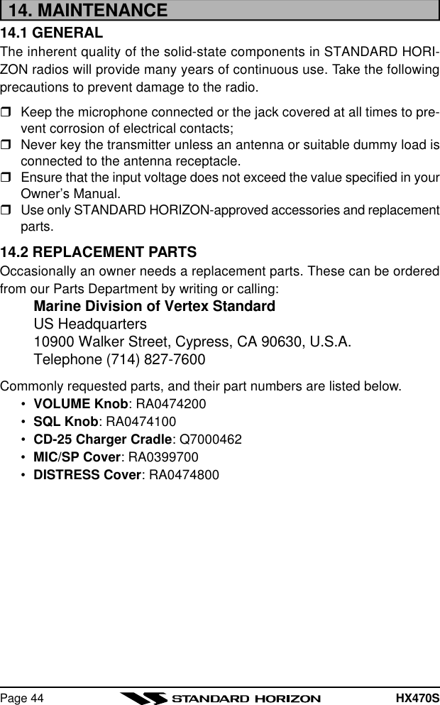 HX470SPage 4414. MAINTENANCE14.1 GENERALThe inherent quality of the solid-state components in STANDARD HORI-ZON radios will provide many years of continuous use. Take the followingprecautions to prevent damage to the radio.rKeep the microphone connected or the jack covered at all times to pre-vent corrosion of electrical contacts;rNever key the transmitter unless an antenna or suitable dummy load isconnected to the antenna receptacle.rEnsure that the input voltage does not exceed the value specified in yourOwner’s Manual.rUse only STANDARD HORIZON-approved accessories and replacementparts.14.2 REPLACEMENT PARTSOccasionally an owner needs a replacement parts. These can be orderedfrom our Parts Department by writing or calling:Marine Division of Vertex StandardUS Headquarters10900 Walker Street, Cypress, CA 90630, U.S.A.Telephone (714) 827-7600Commonly requested parts, and their part numbers are listed below.•VOLUME Knob: RA0474200•SQL Knob: RA0474100•CD-25 Charger Cradle: Q7000462•MIC/SP Cover: RA0399700•DISTRESS Cover: RA0474800