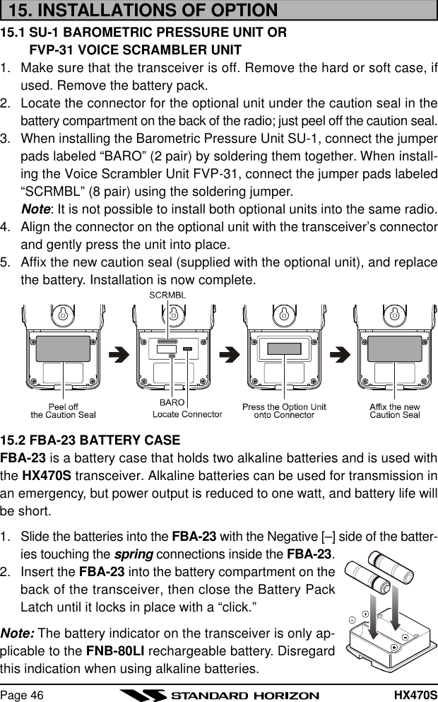 HX470SPage 4615. INSTALLATIONS OF OPTION15.1 SU-1 BAROMETRIC PRESSURE UNIT ORFVP-31 VOICE SCRAMBLER UNIT1. Make sure that the transceiver is off. Remove the hard or soft case, ifused. Remove the battery pack.2. Locate the connector for the optional unit under the caution seal in thebattery compartment on the back of the radio; just peel off the caution seal.3. When installing the Barometric Pressure Unit SU-1, connect the jumperpads labeled “BARO” (2 pair) by soldering them together. When install-ing the Voice Scrambler Unit FVP-31, connect the jumper pads labeled“SCRMBL” (8 pair) using the soldering jumper.Note: It is not possible to install both optional units into the same radio.4. Align the connector on the optional unit with the transceiver’s connectorand gently press the unit into place.5. Affix the new caution seal (supplied with the optional unit), and replacethe battery. Installation is now complete.âââ15.2 FBA-23 BATTERY CASEFBA-23 is a battery case that holds two alkaline batteries and is used withthe HX470S transceiver. Alkaline batteries can be used for transmission inan emergency, but power output is reduced to one watt, and battery life willbe short.1. Slide the batteries into the FBA-23 with the Negative [–] side of the batter-ies touching the spring connections inside the FBA-23.2. Insert the FBA-23 into the battery compartment on theback of the transceiver, then close the Battery PackLatch until it locks in place with a “click.”Note: The battery indicator on the transceiver is only ap-plicable to the FNB-80LI rechargeable battery. Disregardthis indication when using alkaline batteries.