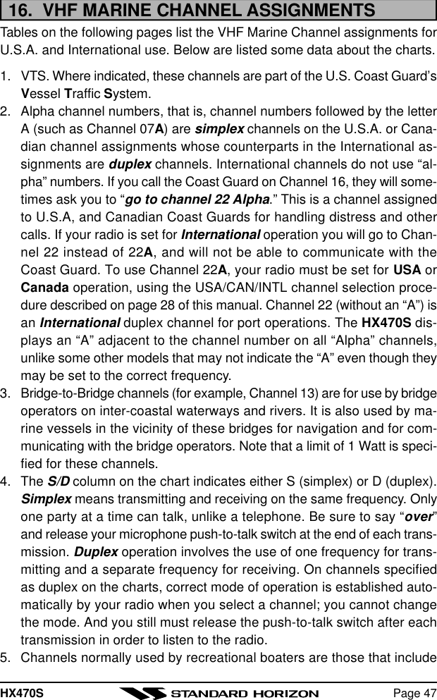 HX470S Page 4716.  VHF MARINE CHANNEL ASSIGNMENTSTables on the following pages list the VHF Marine Channel assignments forU.S.A. and International use. Below are listed some data about the charts.1. VTS. Where indicated, these channels are part of the U.S. Coast Guard’sVessel Traffic System.2. Alpha channel numbers, that is, channel numbers followed by the letterA (such as Channel 07A) are simplex channels on the U.S.A. or Cana-dian channel assignments whose counterparts in the International as-signments are duplex channels. International channels do not use “al-pha” numbers. If you call the Coast Guard on Channel 16, they will some-times ask you to “go to channel 22 Alpha.” This is a channel assignedto U.S.A, and Canadian Coast Guards for handling distress and othercalls. If your radio is set for International operation you will go to Chan-nel 22 instead of 22A, and will not be able to communicate with theCoast Guard. To use Channel 22A, your radio must be set for USA orCanada operation, using the USA/CAN/INTL channel selection proce-dure described on page 28 of this manual. Channel 22 (without an “A”) isan International duplex channel for port operations. The HX470S dis-plays an “A” adjacent to the channel number on all “Alpha” channels,unlike some other models that may not indicate the “A” even though theymay be set to the correct frequency.3. Bridge-to-Bridge channels (for example, Channel 13) are for use by bridgeoperators on inter-coastal waterways and rivers. It is also used by ma-rine vessels in the vicinity of these bridges for navigation and for com-municating with the bridge operators. Note that a limit of 1 Watt is speci-fied for these channels.4. The S/D column on the chart indicates either S (simplex) or D (duplex).Simplex means transmitting and receiving on the same frequency. Onlyone party at a time can talk, unlike a telephone. Be sure to say “over”and release your microphone push-to-talk switch at the end of each trans-mission. Duplex operation involves the use of one frequency for trans-mitting and a separate frequency for receiving. On channels specifiedas duplex on the charts, correct mode of operation is established auto-matically by your radio when you select a channel; you cannot changethe mode. And you still must release the push-to-talk switch after eachtransmission in order to listen to the radio.5. Channels normally used by recreational boaters are those that include