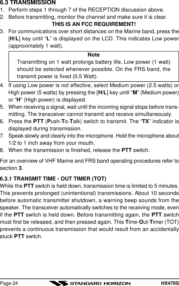 HX470SPage 246.3 TRANSMISSION1. Perform steps 1 through 7 of the RECEPTION discussion above.2. Before transmitting, monitor the channel and make sure it is clear.THIS IS AN FCC REQUIREMENT!3. For communications over short distances on the Marine band, press the[H/L] key until “L” is displayed on the LCD. This indicates Low power(approximately 1 watt).NoteTransmitting on 1 watt prolongs battery life. Low power (1 watt)should be selected whenever possible. On the FRS band, thetransmit power is fixed (0.5 Watt).4. If using Low power is not effective, select Medium power (2.5 watts) orHigh power (5 watts) by pressing the [H/L] key until “M” (Medium power)or “H” (High power) is displayed.5. When receiving a signal, wait until the incoming signal stops before trans-mitting. The transceiver cannot transmit and receive simultaneously.6. Press the PTT (Push-To-Talk) switch to transmit. The “TX” indicator isdisplayed during transmission.7. Speak slowly and clearly into the microphone. Hold the microphone about1/2 to 1 inch away from your mouth.8. When the transmission is finished, release the PTT switch.For an overview of VHF Marine and FRS band operating procedures refer tosection 3.6.3.1 TRANSMIT TIME - OUT TIMER (TOT)While the PTT switch is held down, transmission time is limited to 5 minutes.This prevents prolonged (unintentional) transmissions. About 10 secondsbefore automatic transmitter shutdown, a warning beep sounds from thespeaker. The transceiver automatically switches to the receiving mode, evenif the PTT switch is held down. Before transmitting again, the PTT switchmust first be released, and then pressed again. This Time-Out-Timer (TOT)prevents a continuous transmission that would result from an accidentallystuck PTT switch.