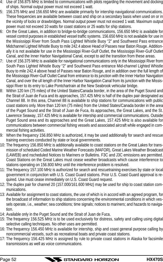 HX470SPage 524: Use of 156.875 MHz is limited to communications with pilots regarding the movement and dockingof ships. Normal output power must not exceed 1 watt.5: 156.375 MHz and 156.650 MHz are available primarily for intership navigational communications.These frequencies are available between coast and ship on a secondary basis when used on or inthe vicinity of locks or drawbridges. Normal output power must not exceed 1 watt. Maximum outputpower must not exceed 10 watts for coast stations or 25 watts for ship stations.6: On the Great Lakes, in addition to bridge-to-bridge communications, 156.650 MHz is available forvessel control purposes in established vessel traffic systems. 156.650 MHz is not available for use inthe Mississippi River from South Pass Lighted Whistle Buoy “2” and Southwest Pass entranceMidchannel Lighted Whistle Buoy to mile 242.4 above Head of Passes near Baton Rouge. Addition-ally it is not available for use in the Mississippi River-Gulf Outlet, the Mississippi River-Gulf OutletCanal, and the Inner Harbor Navigational Canal, except to aid the transition from these areas.7: Use of 156.375 MHz is available for navigational communications only in the Mississippi River fromSouth Pass Lighted Whistle Buoy “2” and Southwest Pass entrance Mid-channel Lighted WhistleBuoy to mile 242.4 above head of Passes near Baton Rouge, and in addition over the full length ofthe Mississippi River-Gulf Outlet Canal from entrance to its junction with the Inner Harbor NavigationCanal, and over the ull length of the Inner Harbor Navigation Canal from its junction with the Missis-sippi River to its entry to Lake Pontchartrain at the New Seabrook vehicular bridge.8: Within 120 km (75 miles) of the United States/Canada border, in the area of the Puget Sound andthe Strait of Juan de Fuca and its approaches, 157.425 MHz is half of the duplex pair designated asChannel 88. In this area, Channel 88 is available to ship stations for communications with publiccoast stations only. More than 120 km (75 miles) from the United States/Canada border in the areaof the Puget Sound and the Strait of Juan de Fuca, its approaches, the Great Lakes, and the St.Lawrence Seaway, 157.425 MHz is available for intership and commercial communications. OutsidePuget Sound area and its approaches and the Great Lakes, 157.425 MHz is also available forcommunications between commercial fishing vessels and associated aircraft while engaged in com-mercial fishing activities.9: When the frequency 156.850 MHz is authorized, it may be used additionally for search and rescuetraining exercises conducted by state or local governments.10: The frequency 156.850 MHz is additionally available to coast stations on the Great Lakes for trans-mission of scheduled Coded Marine Weather Forecasts (MAFOR), Great Lakes Weather Broadcast(LAWEB) and nscheduled Notices to Mariners or Bulletins. F3C and J3C emissions are permitted.Coast Stations on the Great Lakes must cease weather broadcasts which cause interference tostations operating on 156.800 MHz until the interference problem is resolved.11: The frequency 157.100 MHz is authorized for search and rescuetraining exercises by state or localgovernment in conjunction with U.S. Coast Guard stations. Prior U.S. Coast Guard approval is re-quired. Use must cease immediately on U.S. Coast Guard request.12: The duplex pair for channel 20 (157.000/161.600 MHz) may be used for ship to coast station com-munications.13: Available for assignment to coast stations, the use of which is in accord with an agreed program, forthe broadcast of information to ship stations concerning the environmental conditions in which ves-sels operate, i.e., weather; sea conditions; time signals; notices to mariners; and hazards to naviga-tion.14: Available only in the Puget Sound and the Strait of Juan de Fuca.15: The frequency 156.525 MHz is to be used exclusively for distress, safety and calling using digitalselective calling techniques. No other uses are permitted.16: The frequency 156.450 MHz is available for intership, ship and coast general purpose calling bynoncommercial vessels, such as recreational boats and private coast stations.17: The frequency 156.425 MHz is assigned by rule to private coast stations in Alaska for facsimiletransmissions as well as voice communications.