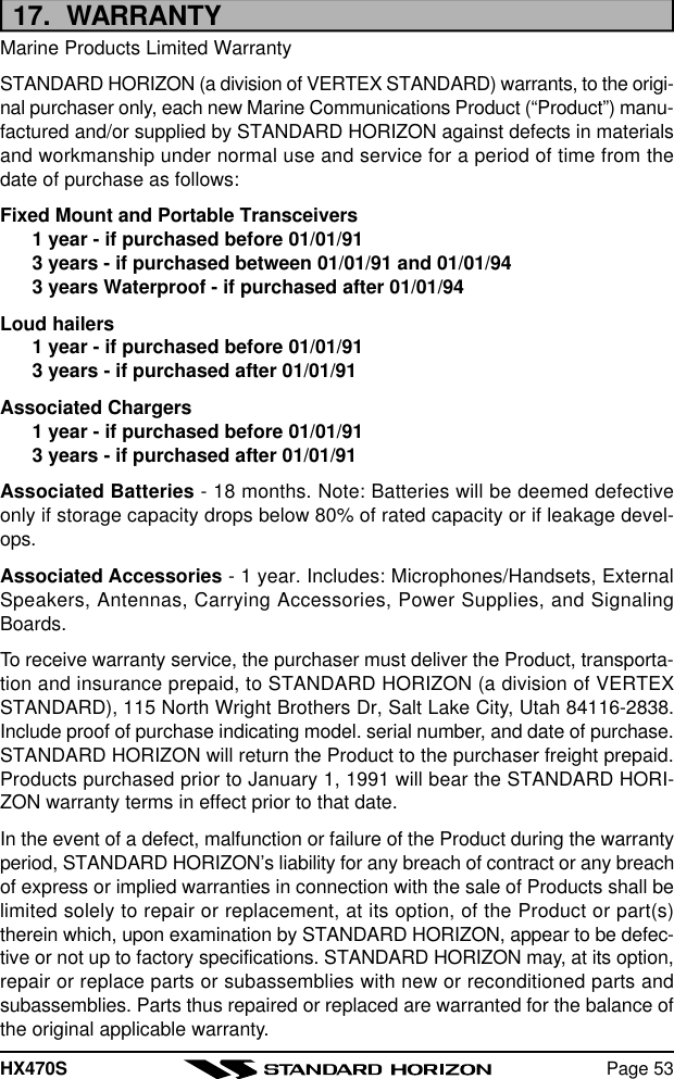 HX470S Page 5317.  WARRANTYMarine Products Limited WarrantySTANDARD HORIZON (a division of VERTEX STANDARD) warrants, to the origi-nal purchaser only, each new Marine Communications Product (“Product”) manu-factured and/or supplied by STANDARD HORIZON against defects in materialsand workmanship under normal use and service for a period of time from thedate of purchase as follows:Fixed Mount and Portable Transceivers1 year - if purchased before 01/01/913 years - if purchased between 01/01/91 and 01/01/943 years Waterproof - if purchased after 01/01/94Loud hailers1 year - if purchased before 01/01/913 years - if purchased after 01/01/91Associated Chargers1 year - if purchased before 01/01/913 years - if purchased after 01/01/91Associated Batteries - 18 months. Note: Batteries will be deemed defectiveonly if storage capacity drops below 80% of rated capacity or if leakage devel-ops.Associated Accessories - 1 year. Includes: Microphones/Handsets, ExternalSpeakers, Antennas, Carrying Accessories, Power Supplies, and SignalingBoards.To receive warranty service, the purchaser must deliver the Product, transporta-tion and insurance prepaid, to STANDARD HORIZON (a division of VERTEXSTANDARD), 115 North Wright Brothers Dr, Salt Lake City, Utah 84116-2838.Include proof of purchase indicating model. serial number, and date of purchase.STANDARD HORIZON will return the Product to the purchaser freight prepaid.Products purchased prior to January 1, 1991 will bear the STANDARD HORI-ZON warranty terms in effect prior to that date.In the event of a defect, malfunction or failure of the Product during the warrantyperiod, STANDARD HORIZON’s liability for any breach of contract or any breachof express or implied warranties in connection with the sale of Products shall belimited solely to repair or replacement, at its option, of the Product or part(s)therein which, upon examination by STANDARD HORIZON, appear to be defec-tive or not up to factory specifications. STANDARD HORIZON may, at its option,repair or replace parts or subassemblies with new or reconditioned parts andsubassemblies. Parts thus repaired or replaced are warranted for the balance ofthe original applicable warranty.