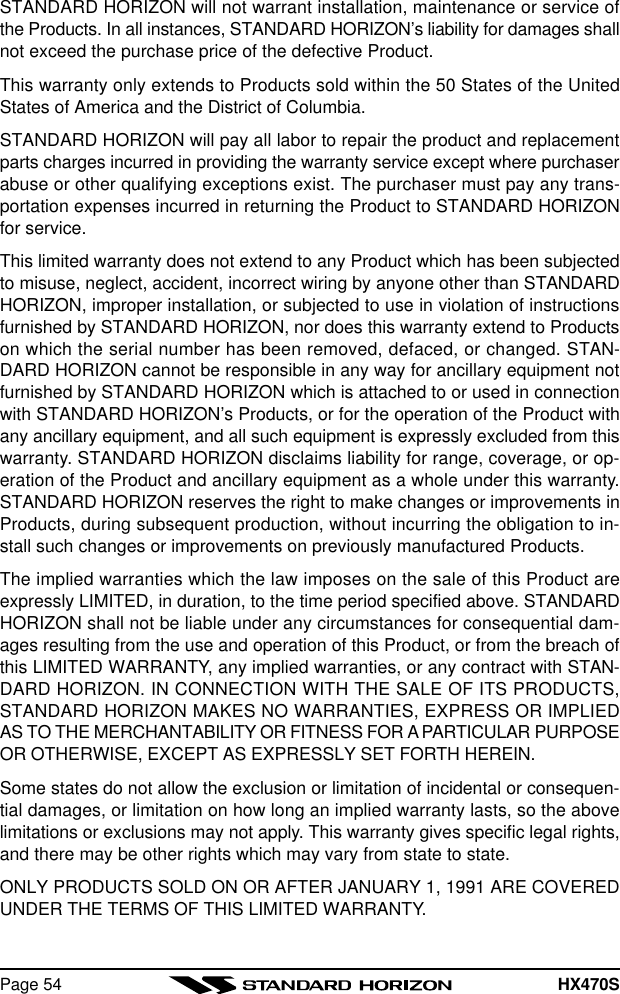 HX470SPage 54STANDARD HORIZON will not warrant installation, maintenance or service ofthe Products. In all instances, STANDARD HORIZON’s liability for damages shallnot exceed the purchase price of the defective Product.This warranty only extends to Products sold within the 50 States of the UnitedStates of America and the District of Columbia.STANDARD HORIZON will pay all labor to repair the product and replacementparts charges incurred in providing the warranty service except where purchaserabuse or other qualifying exceptions exist. The purchaser must pay any trans-portation expenses incurred in returning the Product to STANDARD HORIZONfor service.This limited warranty does not extend to any Product which has been subjectedto misuse, neglect, accident, incorrect wiring by anyone other than STANDARDHORIZON, improper installation, or subjected to use in violation of instructionsfurnished by STANDARD HORIZON, nor does this warranty extend to Productson which the serial number has been removed, defaced, or changed. STAN-DARD HORIZON cannot be responsible in any way for ancillary equipment notfurnished by STANDARD HORIZON which is attached to or used in connectionwith STANDARD HORIZON’s Products, or for the operation of the Product withany ancillary equipment, and all such equipment is expressly excluded from thiswarranty. STANDARD HORIZON disclaims liability for range, coverage, or op-eration of the Product and ancillary equipment as a whole under this warranty.STANDARD HORIZON reserves the right to make changes or improvements inProducts, during subsequent production, without incurring the obligation to in-stall such changes or improvements on previously manufactured Products.The implied warranties which the law imposes on the sale of this Product areexpressly LIMITED, in duration, to the time period specified above. STANDARDHORIZON shall not be liable under any circumstances for consequential dam-ages resulting from the use and operation of this Product, or from the breach ofthis LIMITED WARRANTY, any implied warranties, or any contract with STAN-DARD HORIZON. IN CONNECTION WITH THE SALE OF ITS PRODUCTS,STANDARD HORIZON MAKES NO WARRANTIES, EXPRESS OR IMPLIEDAS TO THE MERCHANTABILITY OR FITNESS FOR A PARTICULAR PURPOSEOR OTHERWISE, EXCEPT AS EXPRESSLY SET FORTH HEREIN.Some states do not allow the exclusion or limitation of incidental or consequen-tial damages, or limitation on how long an implied warranty lasts, so the abovelimitations or exclusions may not apply. This warranty gives specific legal rights,and there may be other rights which may vary from state to state.ONLY PRODUCTS SOLD ON OR AFTER JANUARY 1, 1991 ARE COVEREDUNDER THE TERMS OF THIS LIMITED WARRANTY.