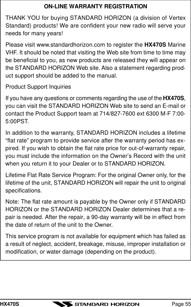 HX470S Page 55ON-LINE WARRANTY REGISTRATIONTHANK YOU for buying STANDARD HORIZON (a division of VertexStandard) products! We are confident your new radio will serve yourneeds for many years!Please visit www.standardhorizon.com to register the HX470S MarineVHF. It should be noted that visiting the Web site from time to time maybe beneficial to you, as new products are released they will appear onthe STANDARD HORIZON Web site. Also a statement regarding prod-uct support should be added to the manual.Product Support InquiriesIf you have any questions or comments regarding the use of the HX470S,you can visit the STANDARD HORIZON Web site to send an E-mail orcontact the Product Support team at 714/827-7600 ext 6300 M-F 7:00-5:00PST.In addition to the warranty, STANDARD HORIZON includes a lifetime“flat rate” program to provide service after the warranty period has ex-pired. If you wish to obtain the flat rate price for out-of-warranty repair,you must include the information on the Owner’s Record with the unitwhen you return it to your Dealer or to STANDARD HORIZON.Lifetime Flat Rate Service Program: For the original Owner only, for thelifetime of the unit, STANDARD HORIZON will repair the unit to originalspecifications.Note: The flat rate amount is payable by the Owner only if STANDARDHORIZON or the STANDARD HORIZON Dealer determines that a re-pair is needed. After the repair, a 90-day warranty will be in effect fromthe date of return of the unit to the Owner.This service program is not available for equipment which has failed asa result of neglect, accident, breakage, misuse, improper installation ormodification, or water damage (depending on the product).