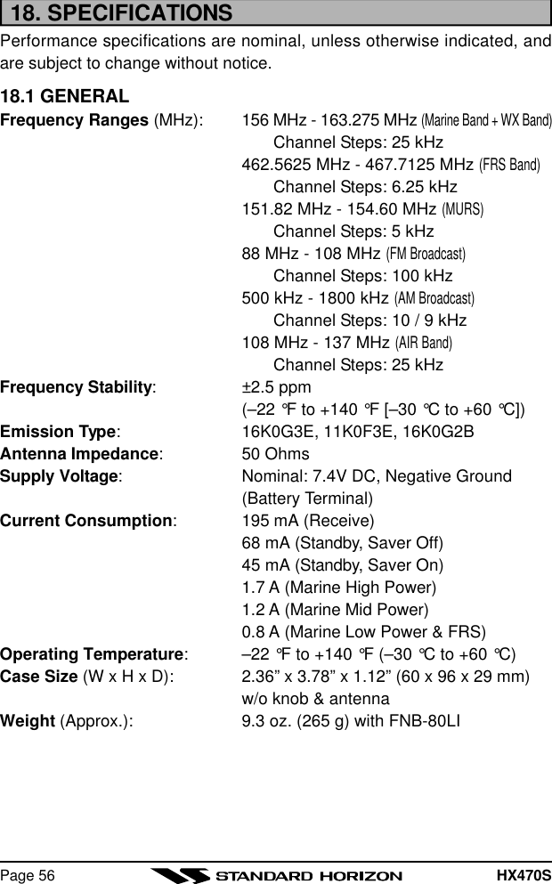 HX470SPage 5618. SPECIFICATIONSPerformance specifications are nominal, unless otherwise indicated, andare subject to change without notice.18.1 GENERALFrequency Ranges (MHz): 156 MHz - 163.275 MHz (Marine Band + WX Band)Channel Steps: 25 kHz462.5625 MHz - 467.7125 MHz (FRS Band)Channel Steps: 6.25 kHz151.82 MHz - 154.60 MHz (MURS)Channel Steps: 5 kHz88 MHz - 108 MHz (FM Broadcast)Channel Steps: 100 kHz500 kHz - 1800 kHz (AM Broadcast)Channel Steps: 10 / 9 kHz108 MHz - 137 MHz (AIR Band)Channel Steps: 25 kHzFrequency Stability:±2.5 ppm(–22 °F to +140 °F [–30 °C to +60 °C])Emission Type:16K0G3E, 11K0F3E, 16K0G2BAntenna Impedance:50 OhmsSupply Voltage:Nominal: 7.4V DC, Negative Ground(Battery Terminal)Current Consumption:195 mA (Receive)68 mA (Standby, Saver Off)45 mA (Standby, Saver On)1.7 A (Marine High Power)1.2 A (Marine Mid Power)0.8 A (Marine Low Power &amp; FRS)Operating Temperature:–22 °F to +140 °F (–30 °C to +60 °C)Case Size (W x H x D): 2.36” x 3.78” x 1.12” (60 x 96 x 29 mm)w/o knob &amp; antennaWeight (Approx.): 9.3 oz. (265 g) with FNB-80LI