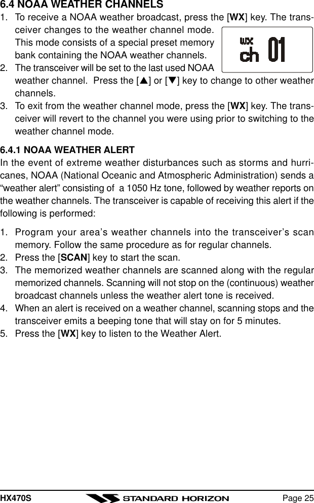 HX470S Page 256.4 NOAA WEATHER CHANNELS1. To receive a NOAA weather broadcast, press the [WX] key. The trans-ceiver changes to the weather channel mode.This mode consists of a special preset memorybank containing the NOAA weather channels.2. The transceiver will be set to the last used NOAAweather channel.  Press the [p] or [q] key to change to other weatherchannels.3. To exit from the weather channel mode, press the [WX] key. The trans-ceiver will revert to the channel you were using prior to switching to theweather channel mode.6.4.1 NOAA WEATHER ALERTIn the event of extreme weather disturbances such as storms and hurri-canes, NOAA (National Oceanic and Atmospheric Administration) sends a“weather alert” consisting of  a 1050 Hz tone, followed by weather reports onthe weather channels. The transceiver is capable of receiving this alert if thefollowing is performed:1. Program your area’s weather channels into the transceiver’s scanmemory. Follow the same procedure as for regular channels.2. Press the [SCAN] key to start the scan.3. The memorized weather channels are scanned along with the regularmemorized channels. Scanning will not stop on the (continuous) weatherbroadcast channels unless the weather alert tone is received.4. When an alert is received on a weather channel, scanning stops and thetransceiver emits a beeping tone that will stay on for 5 minutes.5. Press the [WX] key to listen to the Weather Alert.