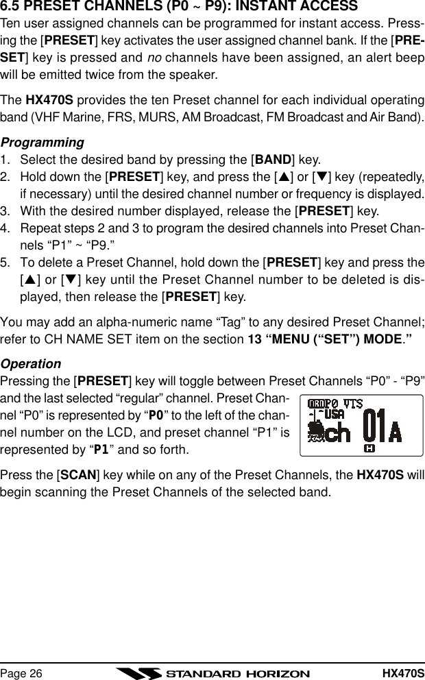 HX470SPage 266.5 PRESET CHANNELS (P0 ~ P9): INSTANT ACCESSTen user assigned channels can be programmed for instant access. Press-ing the [PRESET] key activates the user assigned channel bank. If the [PRE-SET] key is pressed and no channels have been assigned, an alert beepwill be emitted twice from the speaker.The HX470S provides the ten Preset channel for each individual operatingband (VHF Marine, FRS, MURS, AM Broadcast, FM Broadcast and Air Band).Programming1. Select the desired band by pressing the [BAND] key.2. Hold down the [PRESET] key, and press the [p] or [q] key (repeatedly,if necessary) until the desired channel number or frequency is displayed.3. With the desired number displayed, release the [PRESET] key.4. Repeat steps 2 and 3 to program the desired channels into Preset Chan-nels “P1” ~ “P9.”5. To delete a Preset Channel, hold down the [PRESET] key and press the[p] or [q] key until the Preset Channel number to be deleted is dis-played, then release the [PRESET] key.You may add an alpha-numeric name “Tag” to any desired Preset Channel;refer to CH NAME SET item on the section 13 “MENU (“SET”) MODE.”OperationPressing the [PRESET] key will toggle between Preset Channels “P0” - “P9”and the last selected “regular” channel. Preset Chan-nel “P0” is represented by “P0” to the left of the chan-nel number on the LCD, and preset channel “P1” isrepresented by “P1” and so forth.Press the [SCAN] key while on any of the Preset Channels, the HX470S willbegin scanning the Preset Channels of the selected band.