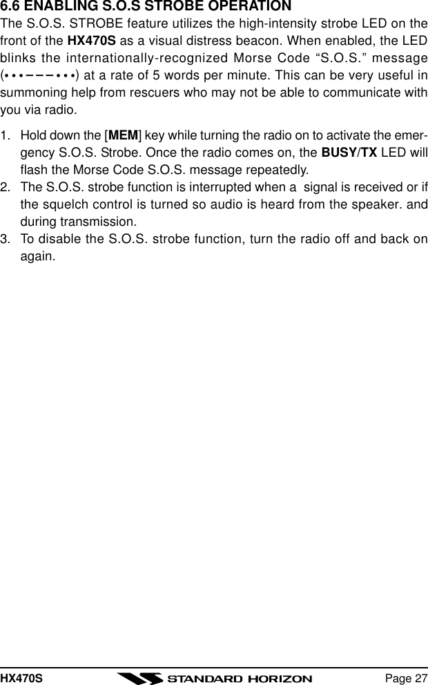 HX470S Page 276.6 ENABLING S.O.S STROBE OPERATIONThe S.O.S. STROBE feature utilizes the high-intensity strobe LED on thefront of the HX470S as a visual distress beacon. When enabled, the LEDblinks the internationally-recognized Morse Code “S.O.S.” message(•••–––•••) at a rate of 5 words per minute. This can be very useful insummoning help from rescuers who may not be able to communicate withyou via radio.1. Hold down the [MEM] key while turning the radio on to activate the emer-gency S.O.S. Strobe. Once the radio comes on, the BUSY/TX LED willflash the Morse Code S.O.S. message repeatedly.2. The S.O.S. strobe function is interrupted when a  signal is received or ifthe squelch control is turned so audio is heard from the speaker. andduring transmission.3. To disable the S.O.S. strobe function, turn the radio off and back onagain.