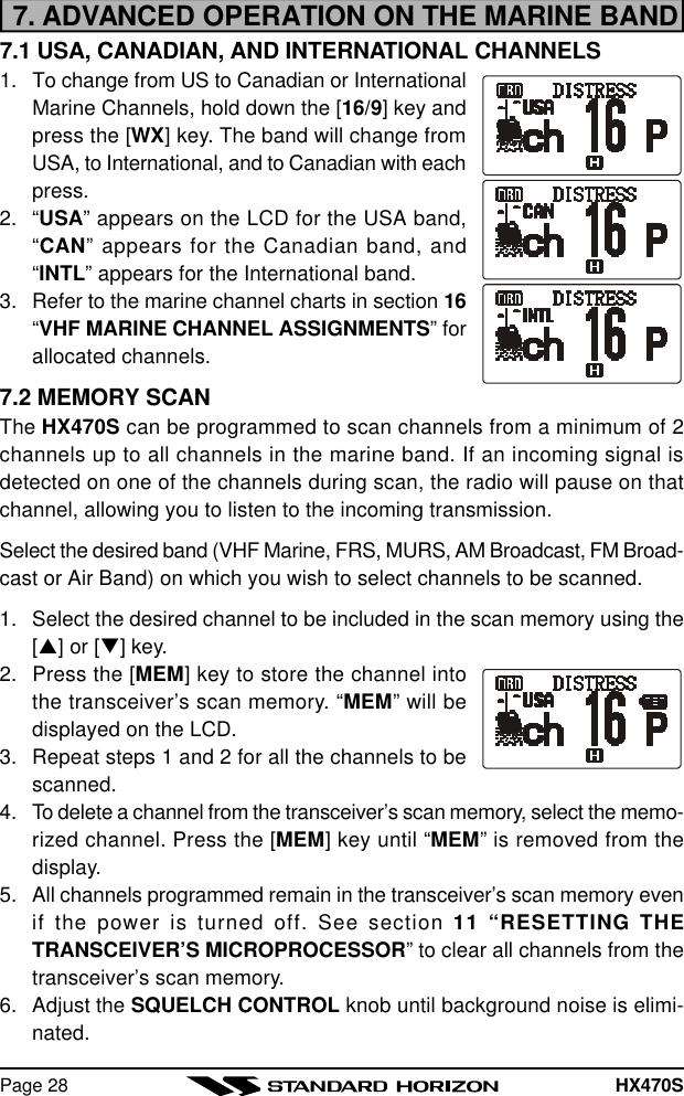 HX470SPage 287. ADVANCED OPERATION ON THE MARINE BAND7.1 USA, CANADIAN, AND INTERNATIONAL CHANNELS1. To change from US to Canadian or InternationalMarine Channels, hold down the [16/9] key andpress the [WX] key. The band will change fromUSA, to International, and to Canadian with eachpress.2. “USA” appears on the LCD for the USA band,“CAN” appears for the Canadian band, and“INTL” appears for the International band.3. Refer to the marine channel charts in section 16“VHF MARINE CHANNEL ASSIGNMENTS” forallocated channels.7.2 MEMORY SCANThe HX470S can be programmed to scan channels from a minimum of 2channels up to all channels in the marine band. If an incoming signal isdetected on one of the channels during scan, the radio will pause on thatchannel, allowing you to listen to the incoming transmission.Select the desired band (VHF Marine, FRS, MURS, AM Broadcast, FM Broad-cast or Air Band) on which you wish to select channels to be scanned.1. Select the desired channel to be included in the scan memory using the[p] or [q] key.2. Press the [MEM] key to store the channel intothe transceiver’s scan memory. “MEM” will bedisplayed on the LCD.3. Repeat steps 1 and 2 for all the channels to bescanned.4. To delete a channel from the transceiver’s scan memory, select the memo-rized channel. Press the [MEM] key until “MEM” is removed from thedisplay.5. All channels programmed remain in the transceiver’s scan memory evenif the power is turned off. See section 11 “RESETTING THETRANSCEIVER’S MICROPROCESSOR” to clear all channels from thetransceiver’s scan memory.6. Adjust the SQUELCH CONTROL knob until background noise is elimi-nated.