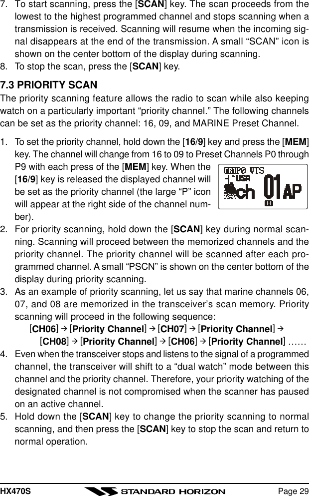 HX470S Page 297. To start scanning, press the [SCAN] key. The scan proceeds from thelowest to the highest programmed channel and stops scanning when atransmission is received. Scanning will resume when the incoming sig-nal disappears at the end of the transmission. A small “SCAN” icon isshown on the center bottom of the display during scanning.8. To stop the scan, press the [SCAN] key.7.3 PRIORITY SCANThe priority scanning feature allows the radio to scan while also keepingwatch on a particularly important “priority channel.” The following channelscan be set as the priority channel: 16, 09, and MARINE Preset Channel.1. To set the priority channel, hold down the [16/9] key and press the [MEM]key. The channel will change from 16 to 09 to Preset Channels P0 throughP9 with each press of the [MEM] key. When the[16/9] key is released the displayed channel willbe set as the priority channel (the large “P” iconwill appear at the right side of the channel num-ber).2. For priority scanning, hold down the [SCAN] key during normal scan-ning. Scanning will proceed between the memorized channels and thepriority channel. The priority channel will be scanned after each pro-grammed channel. A small “PSCN” is shown on the center bottom of thedisplay during priority scanning.3. As an example of priority scanning, let us say that marine channels 06,07, and 08 are memorized in the transceiver’s scan memory. Priorityscanning will proceed in the following sequence:[CH06] à [Priority Channel] à [CH07] à [Priority Channel] à    [CH08] à [Priority Channel] à [CH06] à [Priority Channel] ……4. Even when the transceiver stops and listens to the signal of a programmedchannel, the transceiver will shift to a “dual watch” mode between thischannel and the priority channel. Therefore, your priority watching of thedesignated channel is not compromised when the scanner has pausedon an active channel.5. Hold down the [SCAN] key to change the priority scanning to normalscanning, and then press the [SCAN] key to stop the scan and return tonormal operation.