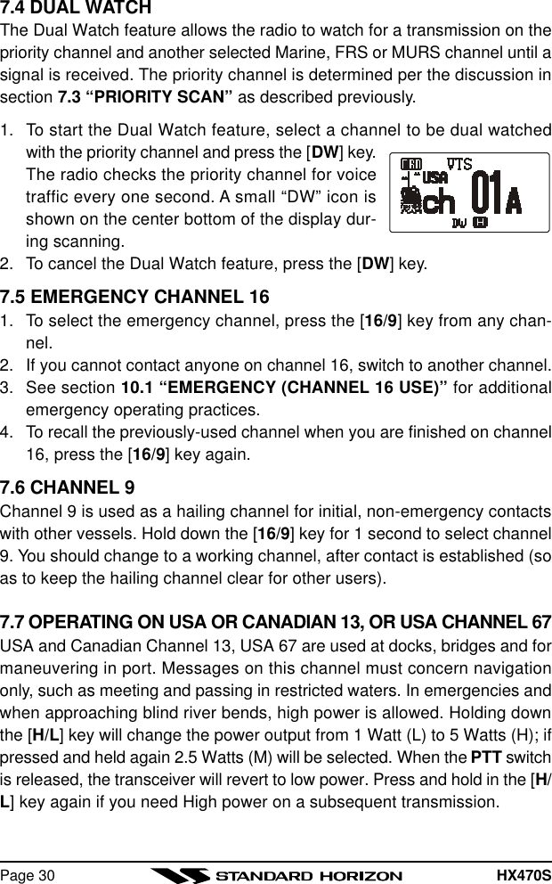 HX470SPage 307.4 DUAL WATCHThe Dual Watch feature allows the radio to watch for a transmission on thepriority channel and another selected Marine, FRS or MURS channel until asignal is received. The priority channel is determined per the discussion insection 7.3 “PRIORITY SCAN” as described previously.1. To start the Dual Watch feature, select a channel to be dual watchedwith the priority channel and press the [DW] key.The radio checks the priority channel for voicetraffic every one second. A small “DW” icon isshown on the center bottom of the display dur-ing scanning.2. To cancel the Dual Watch feature, press the [DW] key.7.5 EMERGENCY CHANNEL 161. To select the emergency channel, press the [16/9] key from any chan-nel.2. If you cannot contact anyone on channel 16, switch to another channel.3. See section 10.1 “EMERGENCY (CHANNEL 16 USE)” for additionalemergency operating practices.4. To recall the previously-used channel when you are finished on channel16, press the [16/9] key again.7.6 CHANNEL 9Channel 9 is used as a hailing channel for initial, non-emergency contactswith other vessels. Hold down the [16/9] key for 1 second to select channel9. You should change to a working channel, after contact is established (soas to keep the hailing channel clear for other users).7.7 OPERATING ON USA OR CANADIAN 13, OR USA CHANNEL 67USA and Canadian Channel 13, USA 67 are used at docks, bridges and formaneuvering in port. Messages on this channel must concern navigationonly, such as meeting and passing in restricted waters. In emergencies andwhen approaching blind river bends, high power is allowed. Holding downthe [H/L] key will change the power output from 1 Watt (L) to 5 Watts (H); ifpressed and held again 2.5 Watts (M) will be selected. When the PTT switchis released, the transceiver will revert to low power. Press and hold in the [H/L] key again if you need High power on a subsequent transmission.