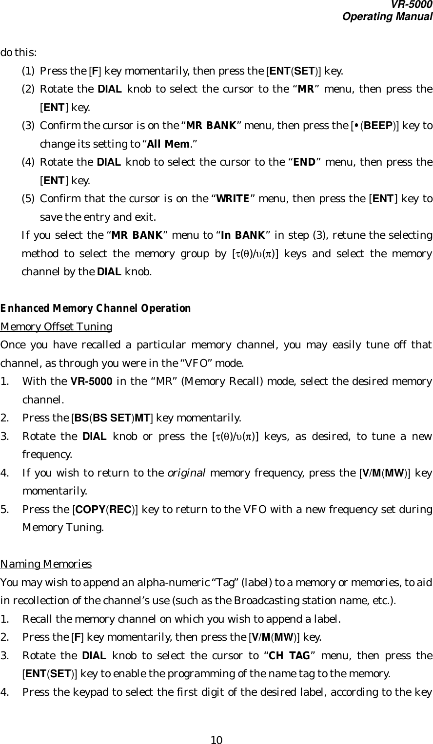 VR-5000Operating Manual10do this:(1) Press the [F] key momentarily, then press the [ENT(SET)] key.(2) Rotate the DIAL knob to select the cursor to the “MR” menu, then press the[ENT] key.(3) Confirm the cursor is on the “MR BANK” menu, then press the [•(BEEP)] key tochange its setting to “All Mem.”(4) Rotate the DIAL knob to select the cursor to the “END” menu, then press the[ENT] key.(5) Confirm that the cursor is on the “WRITE” menu, then press the [ENT] key tosave the entry and exit.If you select the “MR BANK” menu to “In BANK” in step (3), retune the selectingmethod to select the memory group by [τ(θ)/υ(π)] keys and select the memorychannel by the DIAL knob.Enhanced Memory Channel OperationMemory Offset TuningOnce you have recalled a particular memory channel, you may easily tune off thatchannel, as through you were in the “VFO” mode.1. With the VR-5000 in the “MR” (Memory Recall) mode, select the desired memorychannel.2. Press the [BS(BS SET)MT] key momentarily.3. Rotate the DIAL knob or press the [τ(θ)/υ(π)] keys, as desired, to tune a newfrequency.4. If you wish to return to the original memory frequency, press the [V/M(MW)] keymomentarily.5. Press the [COPY(REC)] key to return to the VFO with a new frequency set duringMemory Tuning.Naming MemoriesYou may wish to append an alpha-numeric “Tag” (label) to a memory or memories, to aidin recollection of the channel’s use (such as the Broadcasting station name, etc.).1. Recall the memory channel on which you wish to append a label.2. Press the [F] key momentarily, then press the [V/M(MW)] key.3. Rotate the DIAL knob to select the cursor to “CH TAG” menu, then press the[ENT(SET)] key to enable the programming of the name tag to the memory.4. Press the keypad to select the first digit of the desired label, according to the key