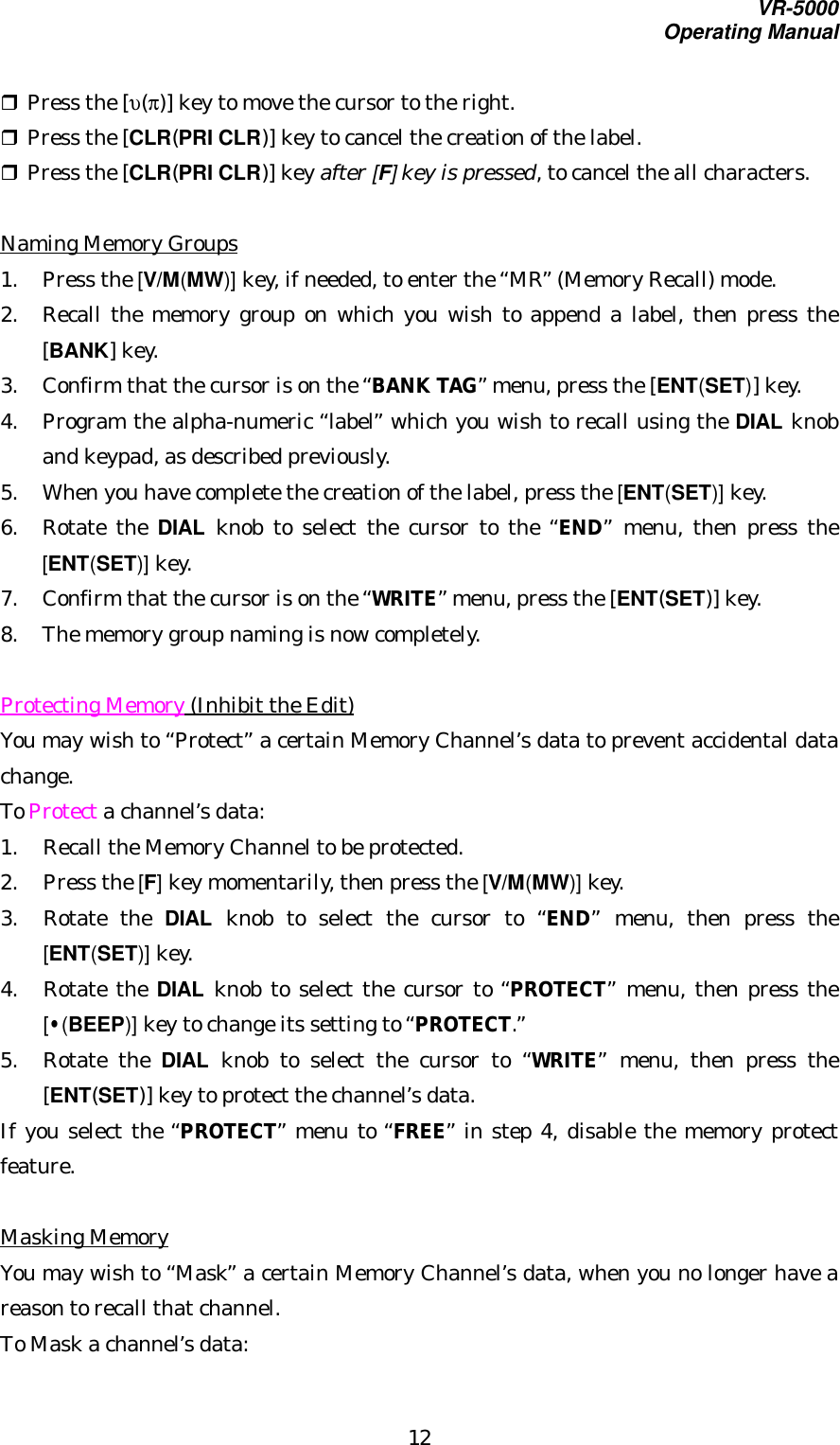 VR-5000Operating Manual12r Press the [υ(π)] key to move the cursor to the right.r Press the [CLR(PRI CLR)] key to cancel the creation of the label.r Press the [CLR(PRI CLR)] key after [F] key is pressed, to cancel the all characters.Naming Memory Groups1. Press the [V/M(MW)] key, if needed, to enter the “MR” (Memory Recall) mode.2. Recall the memory group on which you wish to append a label, then press the[BANK] key.3. Confirm that the cursor is on the “BANK TAG” menu, press the [ENT(SET)] key.4. Program the alpha-numeric “label” which you wish to recall using the DIAL knoband keypad, as described previously.5. When you have complete the creation of the label, press the [ENT(SET)] key.6. Rotate the DIAL knob to select the cursor to the “END” menu, then press the[ENT(SET)] key.7. Confirm that the cursor is on the “WRITE” menu, press the [ENT(SET)] key.8. The memory group naming is now completely.Protecting Memory (Inhibit the Edit)You may wish to “Protect” a certain Memory Channel’s data to prevent accidental datachange.To Protect a channel’s data:1. Recall the Memory Channel to be protected.2. Press the [F] key momentarily, then press the [V/M(MW)] key.3. Rotate the DIAL knob to select the cursor to “END” menu, then press the[ENT(SET)] key.4. Rotate the DIAL knob to select the cursor to “PROTECT” menu, then press the[•(BEEP)] key to change its setting to “PROTECT.”5. Rotate the DIAL knob to select the cursor to “WRITE” menu, then press the[ENT(SET)] key to protect the channel’s data.If you select the “PROTECT” menu to “FREE” in step 4, disable the memory protectfeature.Masking MemoryYou may wish to “Mask” a certain Memory Channel’s data, when you no longer have areason to recall that channel.To Mask a channel’s data: