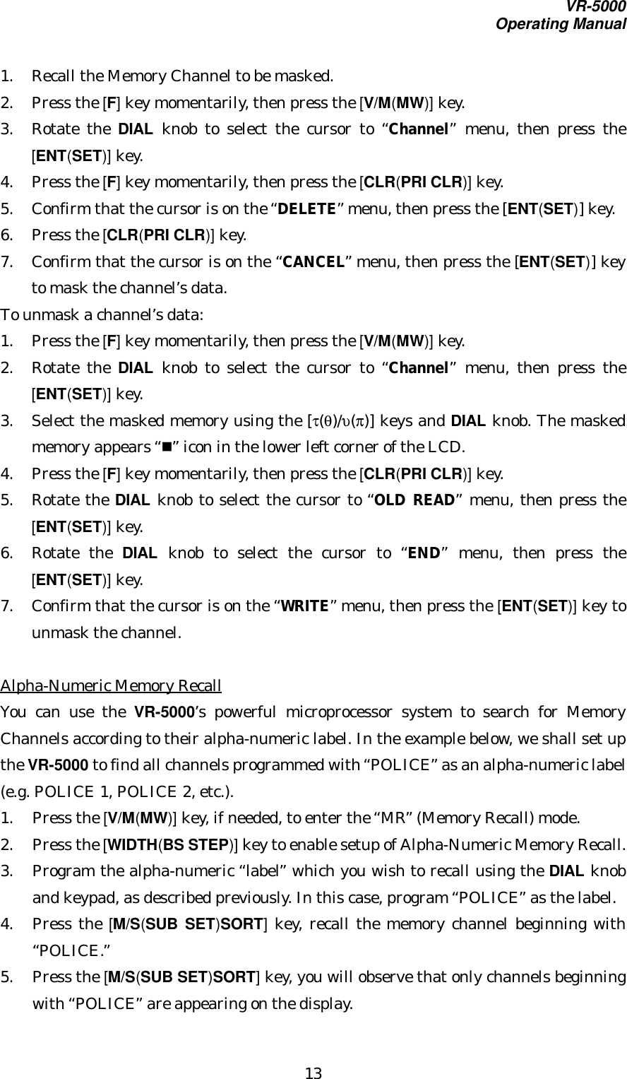 VR-5000Operating Manual131. Recall the Memory Channel to be masked.2. Press the [F] key momentarily, then press the [V/M(MW)] key.3. Rotate the DIAL knob to select the cursor to “Channel” menu, then press the[ENT(SET)] key.4. Press the [F] key momentarily, then press the [CLR(PRI CLR)] key.5. Confirm that the cursor is on the “DELETE” menu, then press the [ENT(SET)] key.6. Press the [CLR(PRI CLR)] key.7. Confirm that the cursor is on the “CANCEL” menu, then press the [ENT(SET)] keyto mask the channel’s data.To unmask a channel’s data:1. Press the [F] key momentarily, then press the [V/M(MW)] key.2. Rotate the DIAL knob to select the cursor to “Channel” menu, then press the[ENT(SET)] key.3. Select the masked memory using the [τ(θ)/υ(π)] keys and DIAL knob. The maskedmemory appears “n” icon in the lower left corner of the LCD.4. Press the [F] key momentarily, then press the [CLR(PRI CLR)] key.5. Rotate the DIAL knob to select the cursor to “OLD READ” menu, then press the[ENT(SET)] key.6. Rotate the DIAL knob to select the cursor to “END” menu, then press the[ENT(SET)] key.7. Confirm that the cursor is on the “WRITE” menu, then press the [ENT(SET)] key tounmask the channel.Alpha-Numeric Memory RecallYou can use the VR-5000’s powerful microprocessor system to search for MemoryChannels according to their alpha-numeric label. In the example below, we shall set upthe VR-5000 to find all channels programmed with “POLICE” as an alpha-numeric label(e.g. POLICE 1, POLICE 2, etc.).1. Press the [V/M(MW)] key, if needed, to enter the “MR” (Memory Recall) mode.2. Press the [WIDTH(BS STEP)] key to enable setup of Alpha-Numeric Memory Recall.3. Program the alpha-numeric “label” which you wish to recall using the DIAL knoband keypad, as described previously. In this case, program “POLICE” as the label.4. Press the [M/S(SUB SET)SORT] key, recall the memory channel beginning with“POLICE.”5. Press the [M/S(SUB SET)SORT] key, you will observe that only channels beginningwith “POLICE” are appearing on the display.