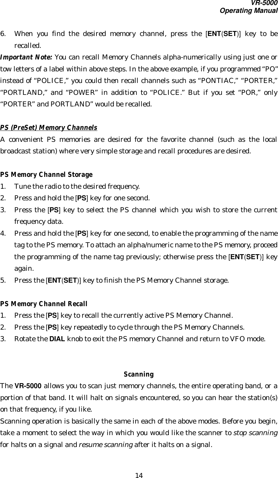 VR-5000Operating Manual146. When you find the desired memory channel, press the [ENT(SET)] key to berecalled.Important Note: You can recall Memory Channels alpha-numerically using just one ortow letters of a label within above steps. In the above example, if you programmed “PO”instead of “POLICE,” you could then recall channels such as “PONTIAC,” “PORTER,”“PORTLAND,” and “POWER” in addition to “POLICE.” But if you set “POR,” only“PORTER” and PORTLAND” would be recalled.PS (PreSet) Memory ChannelsA convenient PS memories are desired for the favorite channel (such as the localbroadcast station) where very simple storage and recall procedures are desired.PS Memory Channel Storage1. Tune the radio to the desired frequency.2. Press and hold the [PS] key for one second.3. Press the [PS] key to select the PS channel which you wish to store the currentfrequency data.4. Press and hold the [PS] key for one second, to enable the programming of the nametag to the PS memory. To attach an alpha/numeric name to the PS memory, proceedthe programming of the name tag previously; otherwise press the [ENT(SET)] keyagain.5. Press the [ENT(SET)] key to finish the PS Memory Channel storage.PS Memory Channel Recall1. Press the [PS] key to recall the currently active PS Memory Channel.2. Press the [PS] key repeatedly to cycle through the PS Memory Channels.3. Rotate the DIAL knob to exit the PS memory Channel and return to VFO mode.ScanningThe VR-5000 allows you to scan just memory channels, the entire operating band, or aportion of that band. It will halt on signals encountered, so you can hear the station(s)on that frequency, if you like.Scanning operation is basically the same in each of the above modes. Before you begin,take a moment to select the way in which you would like the scanner to stop scanningfor halts on a signal and resume scanning after it halts on a signal.