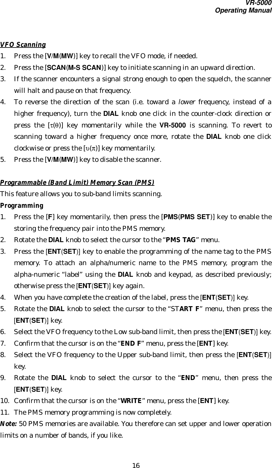 VR-5000Operating Manual16VFO Scanning1. Press the [V/M(MW)] key to recall the VFO mode, if needed.2. Press the [SCAN(M-S SCAN)] key to initiate scanning in an upward direction.3. If the scanner encounters a signal strong enough to open the squelch, the scannerwill halt and pause on that frequency.4. To reverse the direction of the scan (i.e. toward a lower frequency, instead of ahigher frequency), turn the DIAL knob one click in the counter-clock direction orpress the [τ(θ)] key momentarily while the VR-5000 is scanning. To revert toscanning toward a higher frequency once more, rotate the DIAL knob one clickclockwise or press the [υ(π)] key momentarily.5. Press the [V/M(MW)] key to disable the scanner.Programmable (Band Limit) Memory Scan (PMS)This feature allows you to sub-band limits scanning.Programming1. Press the [F] key momentarily, then press the [PMS(PMS SET)] key to enable thestoring the frequency pair into the PMS memory.2. Rotate the DIAL knob to select the cursor to the “PMS TAG” menu.3. Press the [ENT(SET)] key to enable the programming of the name tag to the PMSmemory. To attach an alpha/numeric name to the PMS memory, program thealpha-numeric “label” using the DIAL knob and keypad, as described previously;otherwise press the [ENT(SET)] key again.4. When you have complete the creation of the label, press the [ENT(SET)] key.5. Rotate the DIAL knob to select the cursor to the “START F” menu, then press the[ENT(SET)] key.6. Select the VFO frequency to the Low sub-band limit, then press the [ENT(SET)] key.7. Confirm that the cursor is on the “END F” menu, press the [ENT] key.8. Select the VFO frequency to the Upper sub-band limit, then press the [ENT(SET)]key.9. Rotate the DIAL knob to select the cursor to the “END” menu, then press the[ENT(SET)] key.10. Confirm that the cursor is on the “WRITE” menu, press the [ENT] key.11. The PMS memory programming is now completely.Note: 50 PMS memories are available. You therefore can set upper and lower operationlimits on a number of bands, if you like.