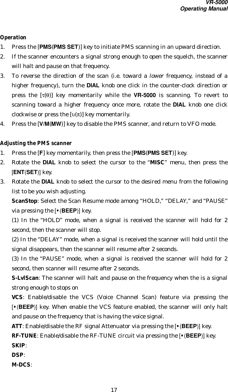 VR-5000Operating Manual17Operation1. Press the [PMS(PMS SET)] key to initiate PMS scanning in an upward direction.2. If the scanner encounters a signal strong enough to open the squelch, the scannerwill halt and pause on that frequency.3. To reverse the direction of the scan (i.e. toward a lower frequency, instead of ahigher frequency), turn the DIAL knob one click in the counter-clock direction orpress the [τ(θ)] key momentarily while the VR-5000 is scanning. To revert toscanning toward a higher frequency once more, rotate the DIAL knob one clickclockwise or press the [υ(π)] key momentarily.4. Press the [V/M(MW)] key to disable the PMS scanner, and return to VFO mode.Adjusting the PMS scanner1. Press the [F] key momentarily, then press the [PMS(PMS SET)] key.2. Rotate the DIAL knob to select the cursor to the “MISC” menu, then press the[ENT(SET)] key.3. Rotate the DIAL knob to select the cursor to the desired menu from the followinglist to be you wish adjusting.ScanStop: Select the Scan Resume mode among “HOLD,” “DELAY,” and “PAUSE”via pressing the [•(BEEP)] key.(1) In the “HOLD” mode, when a signal is received the scanner will hold for 2second, then the scanner will stop.(2) In the “DELAY” mode, when a signal is received the scanner will hold until thesignal disappears, then the scanner will resume after 2 seconds.(3) In the “PAUSE” mode, when a signal is received the scanner will hold for 2second, then scanner will resume after 2 seconds.S-LvlScan: The scanner will halt and pause on the frequency when the is a signalstrong enough to stops onVCS: Enable/disable the VCS (Voice Channel Scan) feature via pressing the[•(BEEP)] key. When enable the VCS feature enabled, the scanner will only haltand pause on the frequency that is having the voice signal.ATT: Enable/disable the RF signal Attenuator via pressing the [•(BEEP)] key.RF-TUNE: Enable/disable the RF-TUNE circuit via pressing the [•(BEEP)] key.SKIP:DSP:M-DCS: