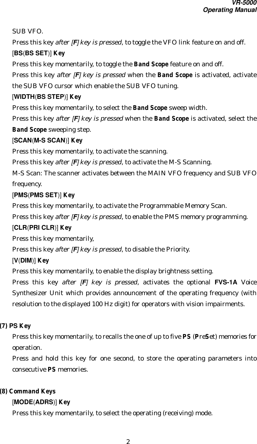 VR-5000Operating Manual2SUB VFO.Press this key after [F] key is pressed, to toggle the VFO link feature on and off.[BS(BS SET)] KeyPress this key momentarily, to toggle the Band Scope feature on and off.Press this key after [F] key is pressed when the Band Scope is activated, activatethe SUB VFO cursor which enable the SUB VFO tuning.[WIDTH(BS STEP)] KeyPress this key momentarily, to select the Band Scope sweep width.Press this key after [F] key is pressed when the Band Scope is activated, select theBand Scope sweeping step.[SCAN(M-S SCAN)] KeyPress this key momentarily, to activate the scanning.Press this key after [F] key is pressed, to activate the M-S Scanning.M-S Scan: The scanner activates between the MAIN VFO frequency and SUB VFOfrequency.[PMS(PMS SET)] KeyPress this key momentarily, to activate the Programmable Memory Scan.Press this key after [F] key is pressed, to enable the PMS memory programming.[CLR(PRI CLR)] KeyPress this key momentarily,Press this key after [F] key is pressed, to disable the Priority.[V(DIM)] KeyPress this key momentarily, to enable the display brightness setting.Press this key after  [F] key is pressed, activates the optional FVS-1A VoiceSynthesizer Unit which provides announcement of the operating frequency (withresolution to the displayed 100 Hz digit) for operators with vision impairments.(7) PS KeyPress this key momentarily, to recalls the one of up to five PS (PreSet) memories foroperation.Press and hold this key for one second, to store the operating parameters intoconsecutive PS memories.(8) Command Keys[MODE(ADRS)] KeyPress this key momentarily, to select the operating (receiving) mode.