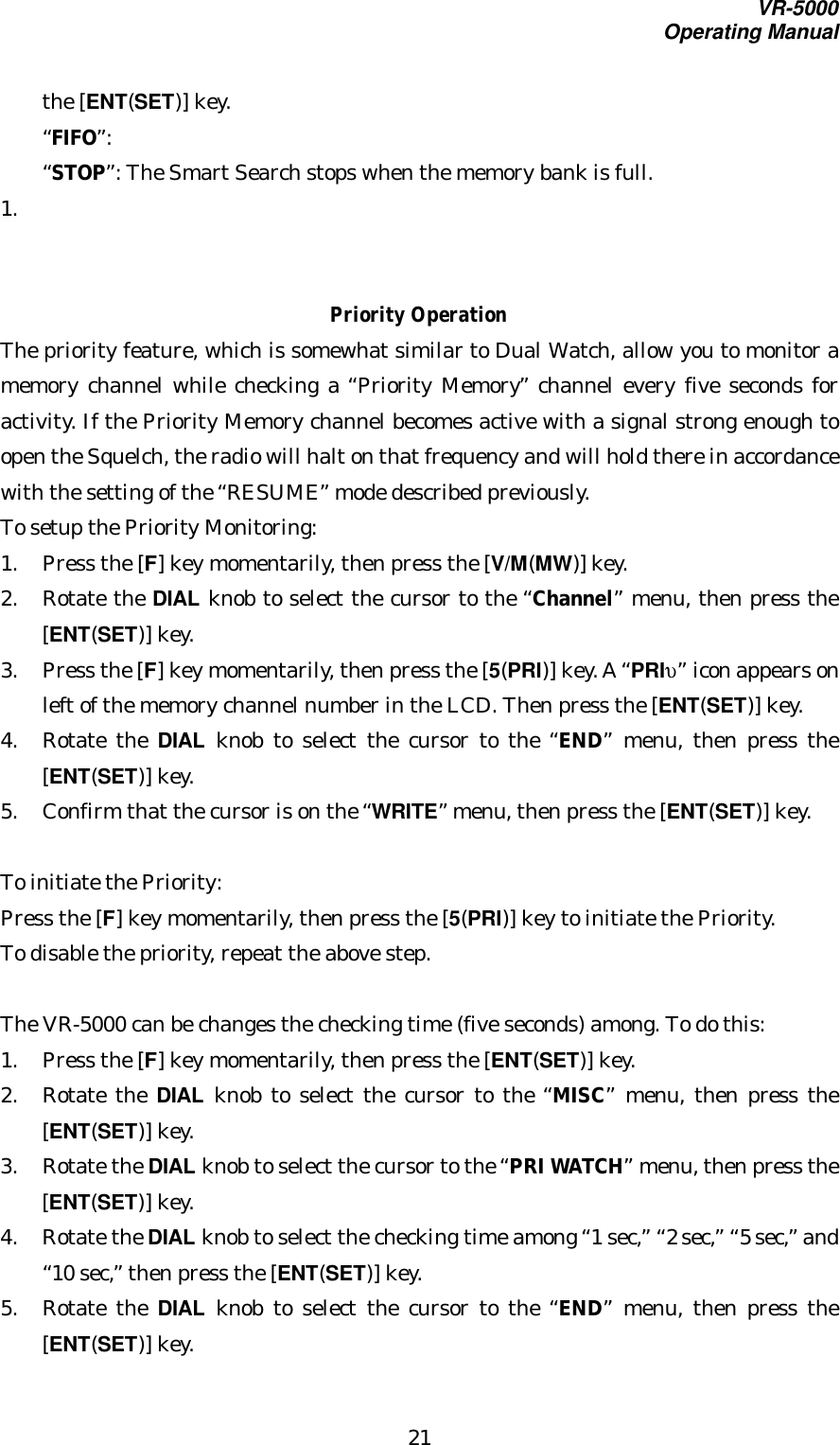 VR-5000Operating Manual21the [ENT(SET)] key.“FIFO”:“STOP”: The Smart Search stops when the memory bank is full.1. Priority OperationThe priority feature, which is somewhat similar to Dual Watch, allow you to monitor amemory channel while checking a “Priority Memory” channel every five seconds foractivity. If the Priority Memory channel becomes active with a signal strong enough toopen the Squelch, the radio will halt on that frequency and will hold there in accordancewith the setting of the “RESUME” mode described previously.To setup the Priority Monitoring:1. Press the [F] key momentarily, then press the [V/M(MW)] key.2. Rotate the DIAL knob to select the cursor to the “Channel” menu, then press the[ENT(SET)] key.3. Press the [F] key momentarily, then press the [5(PRI)] key. A “PRIυ” icon appears onleft of the memory channel number in the LCD. Then press the [ENT(SET)] key.4. Rotate the DIAL knob to select the cursor to the “END” menu, then press the[ENT(SET)] key.5. Confirm that the cursor is on the “WRITE” menu, then press the [ENT(SET)] key.To initiate the Priority:Press the [F] key momentarily, then press the [5(PRI)] key to initiate the Priority.To disable the priority, repeat the above step.The VR-5000 can be changes the checking time (five seconds) among. To do this:1. Press the [F] key momentarily, then press the [ENT(SET)] key.2. Rotate the DIAL knob to select the cursor to the “MISC” menu, then press the[ENT(SET)] key.3. Rotate the DIAL knob to select the cursor to the “PRI WATCH” menu, then press the[ENT(SET)] key.4. Rotate the DIAL knob to select the checking time among “1 sec,” “2 sec,” “5 sec,” and“10 sec,” then press the [ENT(SET)] key.5. Rotate the DIAL knob to select the cursor to the “END” menu, then press the[ENT(SET)] key.