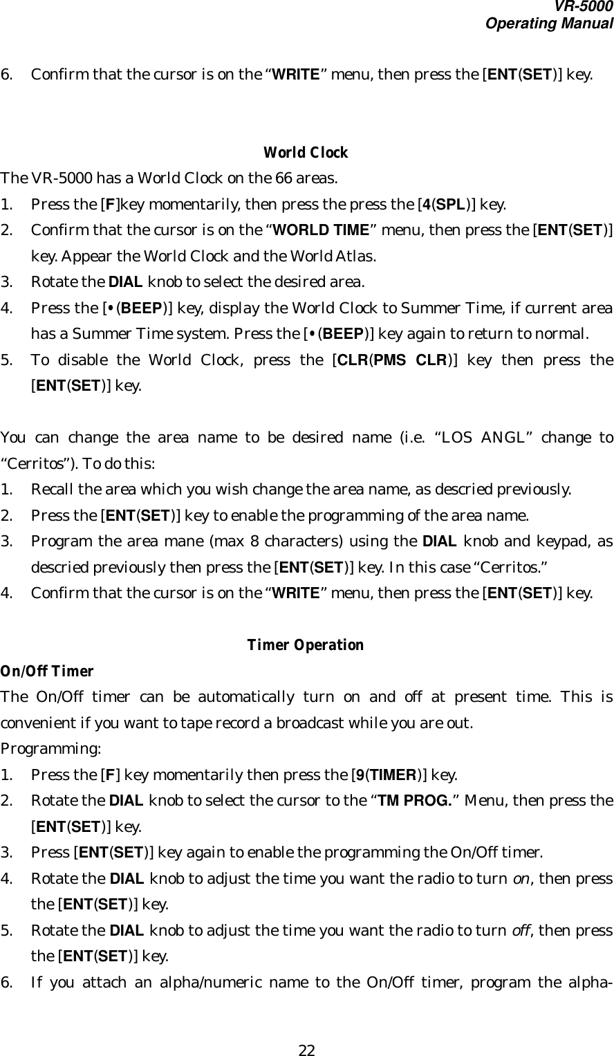 VR-5000Operating Manual226. Confirm that the cursor is on the “WRITE” menu, then press the [ENT(SET)] key.World ClockThe VR-5000 has a World Clock on the 66 areas.1. Press the [F]key momentarily, then press the press the [4(SPL)] key.2. Confirm that the cursor is on the “WORLD TIME” menu, then press the [ENT(SET)]key. Appear the World Clock and the World Atlas.3. Rotate the DIAL knob to select the desired area.4. Press the [•(BEEP)] key, display the World Clock to Summer Time, if current areahas a Summer Time system. Press the [•(BEEP)] key again to return to normal.5. To disable the World Clock, press the [CLR(PMS CLR)] key then press the[ENT(SET)] key.You can change the area name to be desired name (i.e. “LOS ANGL” change to“Cerritos”). To do this:1. Recall the area which you wish change the area name, as descried previously.2. Press the [ENT(SET)] key to enable the programming of the area name.3. Program the area mane (max 8 characters) using the DIAL knob and keypad, asdescried previously then press the [ENT(SET)] key. In this case “Cerritos.”4. Confirm that the cursor is on the “WRITE” menu, then press the [ENT(SET)] key.Timer OperationOn/Off TimerThe On/Off timer can be automatically turn on and off at present time. This isconvenient if you want to tape record a broadcast while you are out.Programming:1. Press the [F] key momentarily then press the [9(TIMER)] key.2. Rotate the DIAL knob to select the cursor to the “TM PROG.” Menu, then press the[ENT(SET)] key.3. Press [ENT(SET)] key again to enable the programming the On/Off timer.4. Rotate the DIAL knob to adjust the time you want the radio to turn on, then pressthe [ENT(SET)] key.5. Rotate the DIAL knob to adjust the time you want the radio to turn off, then pressthe [ENT(SET)] key.6. If you attach an alpha/numeric name to the On/Off timer, program the alpha-