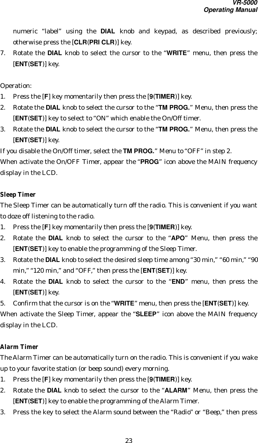 VR-5000Operating Manual23numeric  “label” using the DIAL knob and keypad, as described previously;otherwise press the [CLR(PRI CLR)] key.7. Rotate the DIAL knob to select the cursor to the “WRITE” menu, then press the[ENT(SET)] key.Operation:1. Press the [F] key momentarily then press the [9(TIMER)] key.2. Rotate the DIAL knob to select the cursor to the “TM PROG.” Menu, then press the[ENT(SET)] key to select to “ON” which enable the On/Off timer.3. Rotate the DIAL knob to select the cursor to the “TM PROG.” Menu, then press the[ENT(SET)] key.If you disable the On/Off timer, select the TM PROG.” Menu to “OFF” in step 2.When activate the On/OFF Timer, appear the “PROG” icon above the MAIN frequencydisplay in the LCD.Sleep TimerThe Sleep Timer can be automatically turn off the radio. This is convenient if you wantto doze off listening to the radio.1. Press the [F] key momentarily then press the [9(TIMER)] key.2. Rotate the DIAL knob to select the cursor to the “APO” Menu, then press the[ENT(SET)] key to enable the programming of the Sleep Timer.3. Rotate the DIAL knob to select the desired sleep time among “30 min,” “60 min,” “90min,” “120 min,” and “OFF,” then press the [ENT(SET)] key.4. Rotate the DIAL knob to select the cursor to the “END” menu, then press the[ENT(SET)] key.5. Confirm that the cursor is on the “WRITE” menu, then press the [ENT(SET)] key.When activate the Sleep Timer, appear the “SLEEP” icon above the MAIN frequencydisplay in the LCD.Alarm TimerThe Alarm Timer can be automatically turn on the radio. This is convenient if you wakeup to your favorite station (or beep sound) every morning.1. Press the [F] key momentarily then press the [9(TIMER)] key.2. Rotate the DIAL knob to select the cursor to the “ALARM” Menu, then press the[ENT(SET)] key to enable the programming of the Alarm Timer.3. Press the key to select the Alarm sound between the “Radio” or “Beep,” then press
