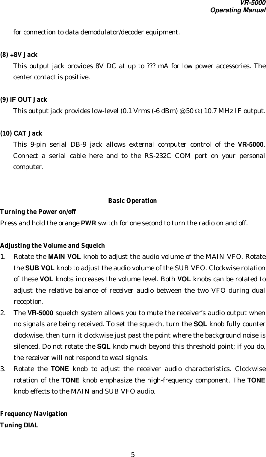 VR-5000Operating Manual5for connection to data demodulator/decoder equipment.(8) +8V JackThis output jack provides 8V DC at up to ??? mA for low power accessories. Thecenter contact is positive.(9) IF OUT JackThis output jack provides low-level (0.1 Vrms (-6 dBm) @ 50 Ω) 10.7 MHz IF output.(10) CAT JackThis 9-pin serial DB-9 jack allows external computer control of the VR-5000.Connect a serial cable here and to the RS-232C COM port on your personalcomputer.Basic OperationTurning the Power on/offPress and hold the orange PWR switch for one second to turn the radio on and off.Adjusting the Volume and Squelch1. Rotate the MAIN VOL knob to adjust the audio volume of the MAIN VFO. Rotatethe SUB VOL knob to adjust the audio volume of the SUB VFO. Clockwise rotationof these VOL knobs increases the volume level. Both VOL knobs can be rotated toadjust the relative balance of receiver audio between the two VFO during dualreception.2. The VR-5000 squelch system allows you to mute the receiver’s audio output whenno signals are being received. To set the squelch, turn the SQL knob fully counterclockwise, then turn it clockwise just past the point where the background noise issilenced. Do not rotate the SQL knob much beyond this threshold point; if you do,the receiver will not respond to weal signals.3. Rotate the TONE knob to adjust the receiver audio characteristics. Clockwiserotation of the TONE knob emphasize the high-frequency component. The TONEknob effects to the MAIN and SUB VFO audio.Frequency NavigationTuning DIAL