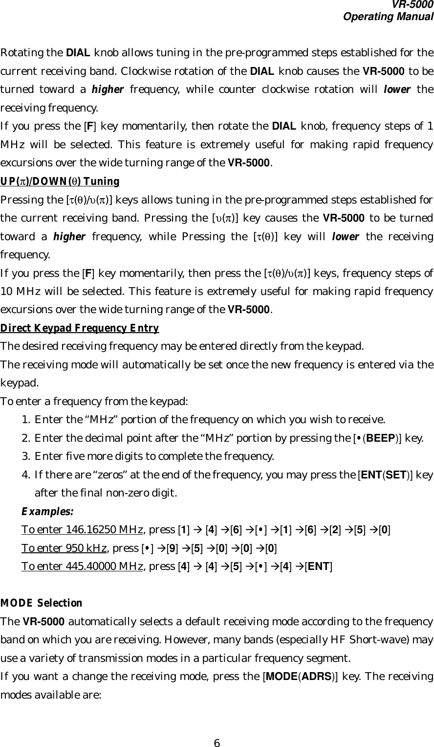 VR-5000Operating Manual6Rotating the DIAL knob allows tuning in the pre-programmed steps established for thecurrent receiving band. Clockwise rotation of the DIAL knob causes the VR-5000 to beturned toward a higher frequency, while counter clockwise rotation will lower thereceiving frequency.If you press the [F] key momentarily, then rotate the DIAL knob, frequency steps of 1MHz will be selected. This feature is extremely useful for making rapid frequencyexcursions over the wide turning range of the VR-5000.UP(π)/DOWN(θ) TuningPressing the [τ(θ)/υ(π)] keys allows tuning in the pre-programmed steps established forthe current receiving band. Pressing the [υ(π)] key causes the VR-5000 to be turnedtoward a higher frequency, while Pressing the [τ(θ)] key will lower the receivingfrequency.If you press the [F] key momentarily, then press the [τ(θ)/υ(π)] keys, frequency steps of10 MHz will be selected. This feature is extremely useful for making rapid frequencyexcursions over the wide turning range of the VR-5000.Direct Keypad Frequency EntryThe desired receiving frequency may be entered directly from the keypad.The receiving mode will automatically be set once the new frequency is entered via thekeypad.To enter a frequency from the keypad:1. Enter the “MHz” portion of the frequency on which you wish to receive.2. Enter the decimal point after the “MHz” portion by pressing the [•(BEEP)] key.3. Enter five more digits to complete the frequency.4. If there are “zeros” at the end of the frequency, you may press the [ENT(SET)] keyafter the final non-zero digit.Examples:To enter 146.16250 MHz, press [1] à [4] à[6] à[•] à[1] à[6] à[2] à[5] à[0]To enter 950 kHz, press [•] à[9] à[5] à[0] à[0] à[0]To enter 445.40000 MHz, press [4] à [4] à[5] à[•] à[4] à[ENT]MODE SelectionThe VR-5000 automatically selects a default receiving mode according to the frequencyband on which you are receiving. However, many bands (especially HF Short-wave) mayuse a variety of transmission modes in a particular frequency segment.If you want a change the receiving mode, press the [MODE(ADRS)] key. The receivingmodes available are: