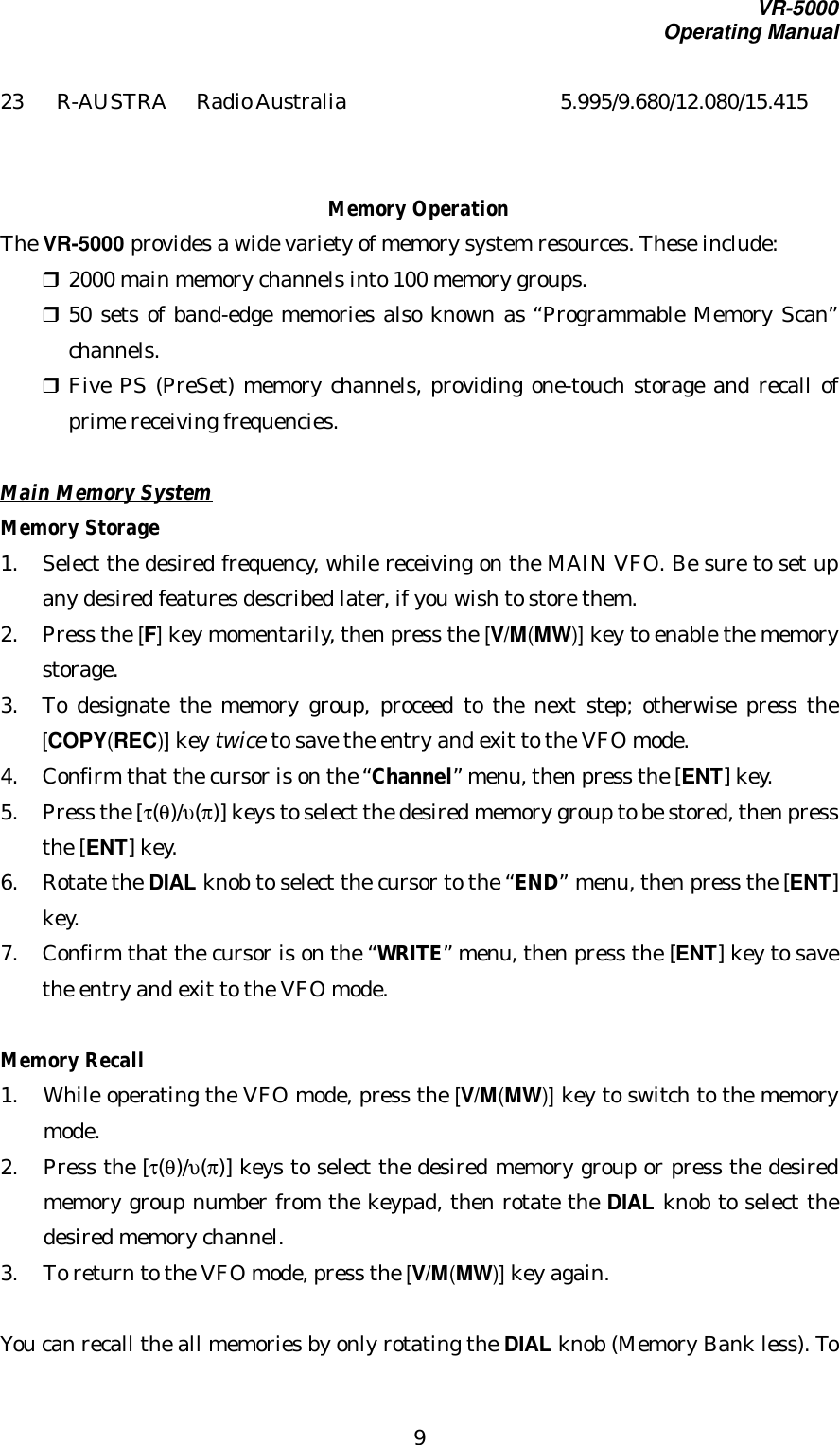 VR-5000Operating Manual923 R-AUSTRA Radio Australia 5.995/9.680/12.080/15.415Memory OperationThe VR-5000 provides a wide variety of memory system resources. These include:r 2000 main memory channels into 100 memory groups.r 50 sets of band-edge memories also known as “Programmable Memory Scan”channels.r Five PS (PreSet) memory channels, providing one-touch storage and recall ofprime receiving frequencies.Main Memory SystemMemory Storage1. Select the desired frequency, while receiving on the MAIN VFO. Be sure to set upany desired features described later, if you wish to store them.2. Press the [F] key momentarily, then press the [V/M(MW)] key to enable the memorystorage.3. To designate the memory group, proceed to the next step; otherwise press the[COPY(REC)] key twice to save the entry and exit to the VFO mode.4. Confirm that the cursor is on the “Channel” menu, then press the [ENT] key.5. Press the [τ(θ)/υ(π)] keys to select the desired memory group to be stored, then pressthe [ENT] key.6. Rotate the DIAL knob to select the cursor to the “END” menu, then press the [ENT]key.7. Confirm that the cursor is on the “WRITE” menu, then press the [ENT] key to savethe entry and exit to the VFO mode.Memory Recall1. While operating the VFO mode, press the [V/M(MW)] key to switch to the memorymode.2. Press the [τ(θ)/υ(π)] keys to select the desired memory group or press the desiredmemory group number from the keypad, then rotate the DIAL knob to select thedesired memory channel.3. To return to the VFO mode, press the [V/M(MW)] key again.You can recall the all memories by only rotating the DIAL knob (Memory Bank less). To