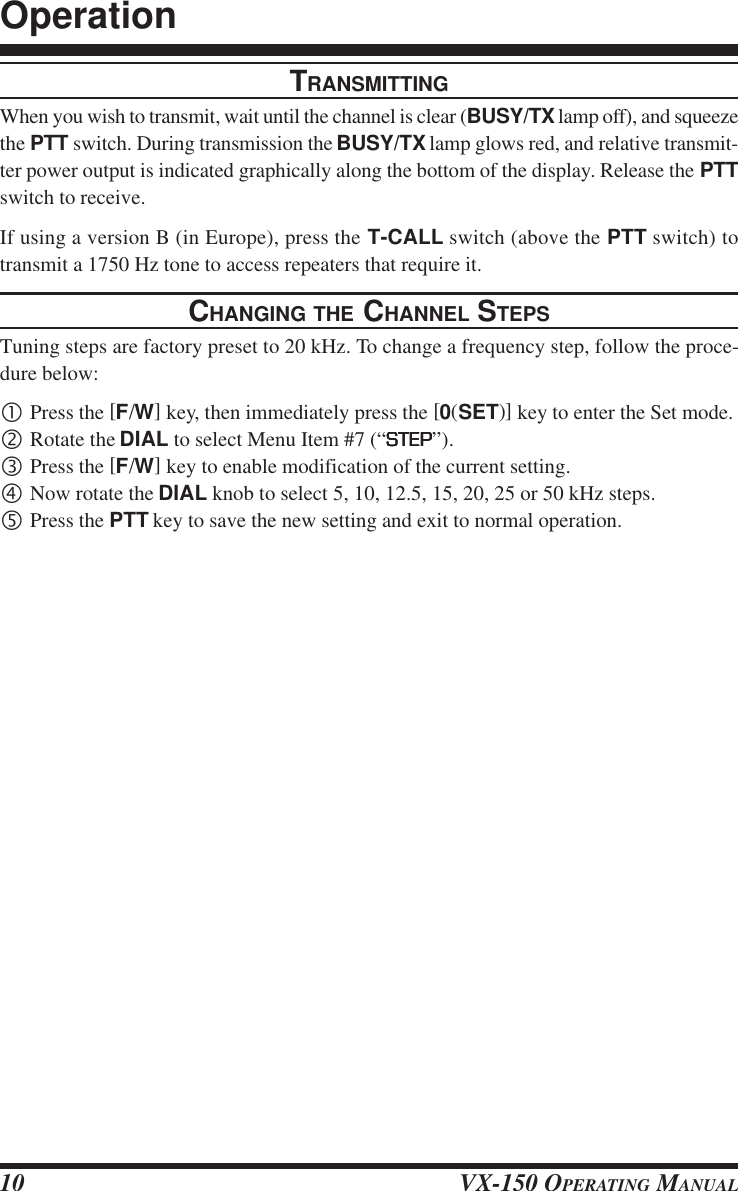 VX-150 OPERATING MANUAL10TRANSMITTINGWhen you wish to transmit, wait until the channel is clear (BUSY/TX lamp off), and squeezethe PTT switch. During transmission the BUSY/TX lamp glows red, and relative transmit-ter power output is indicated graphically along the bottom of the display. Release the PTTswitch to receive.If using a version B (in Europe), press the T-CALL switch (above the PTT switch) totransmit a 1750 Hz tone to access repeaters that require it.CHANGING THE CHANNEL STEPSTuning steps are factory preset to 20 kHz. To change a frequency step, follow the proce-dure below:•Press the [F/W] key, then immediately press the [0(SET)] key to enter the Set mode.‚Rotate the DIAL to select Menu Item #7 (“STEPSTEPSTEPSTEPSTEP”).ƒPress the [F/W] key to enable modification of the current setting.„Now rotate the DIAL knob to select 5, 10, 12.5, 15, 20, 25 or 50 kHz steps.…Press the PTT key to save the new setting and exit to normal operation.Operation
