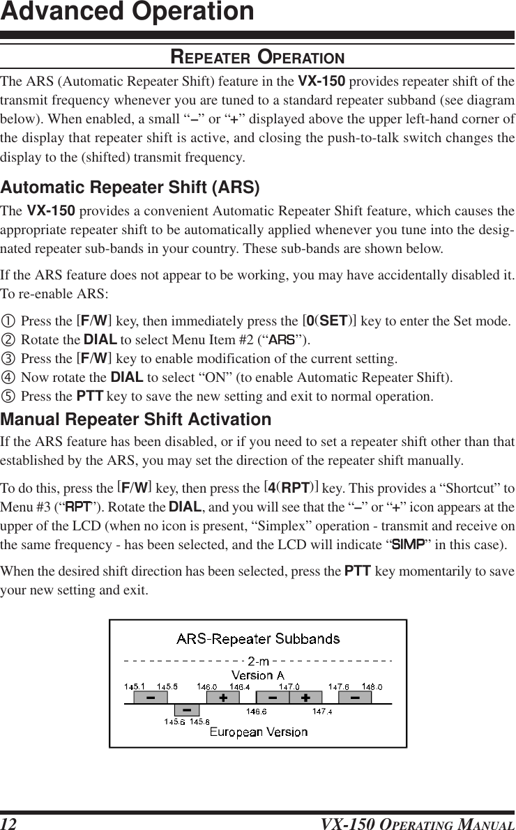 VX-150 OPERATING MANUAL12REPEATER OPERATIONThe ARS (Automatic Repeater Shift) feature in the VX-150 provides repeater shift of thetransmit frequency whenever you are tuned to a standard repeater subband (see diagrambelow). When enabled, a small “–” or “+” displayed above the upper left-hand corner ofthe display that repeater shift is active, and closing the push-to-talk switch changes thedisplay to the (shifted) transmit frequency.Automatic Repeater Shift (ARS)The VX-150 provides a convenient Automatic Repeater Shift feature, which causes theappropriate repeater shift to be automatically applied whenever you tune into the desig-nated repeater sub-bands in your country. These sub-bands are shown below.If the ARS feature does not appear to be working, you may have accidentally disabled it.To re-enable ARS:•Press the [F/W] key, then immediately press the [0(SET)] key to enter the Set mode.‚Rotate the DIAL to select Menu Item #2 (“ARSARSARSARSARS”).ƒPress the [F/W] key to enable modification of the current setting.„Now rotate the DIAL to select “ON” (to enable Automatic Repeater Shift).…Press the PTT key to save the new setting and exit to normal operation.Manual Repeater Shift ActivationIf the ARS feature has been disabled, or if you need to set a repeater shift other than thatestablished by the ARS, you may set the direction of the repeater shift manually.To do this, press the [F/W] key, then press the [4(RPT)] key. This provides a “Shortcut” toMenu #3 (“RPTRPTRPTRPTRPT”). Rotate the DIAL, and you will see that the “–” or “+” icon appears at theupper of the LCD (when no icon is present, “Simplex” operation - transmit and receive onthe same frequency - has been selected, and the LCD will indicate “SIMPSIMPSIMPSIMPSIMP” in this case).When the desired shift direction has been selected, press the PTT key momentarily to saveyour new setting and exit.Advanced Operation