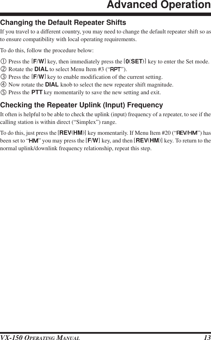 VX-150 OPERATING MANUAL 13Changing the Default Repeater ShiftsIf you travel to a different country, you may need to change the default repeater shift so asto ensure compatibility with local operating requirements.To do this, follow the procedure below:•Press the [F/W] key, then immediately press the [0(SET)] key to enter the Set mode.‚Rotate the DIAL to select Menu Item #3 (“RPTRPTRPTRPTRPT”).ƒPress the [F/W] key to enable modification of the current setting.„Now rotate the DIAL knob to select the new repeater shift magnitude.…Press the PTT key momentarily to save the new setting and exit.Checking the Repeater Uplink (Input) FrequencyIt often is helpful to be able to check the uplink (input) frequency of a repeater, to see if thecalling station is within direct (“Simplex”) range.To do this, just press the [REV(HM)] key momentarily. If Menu Item #20 (“REVREVREVREVREV/HMHMHMHMHM”) hasbeen set to “HMHMHMHMHM” you may press the [F/W] key, and then [REV(HM)] key. To return to thenormal uplink/downlink frequency relationship, repeat this step.Advanced Operation