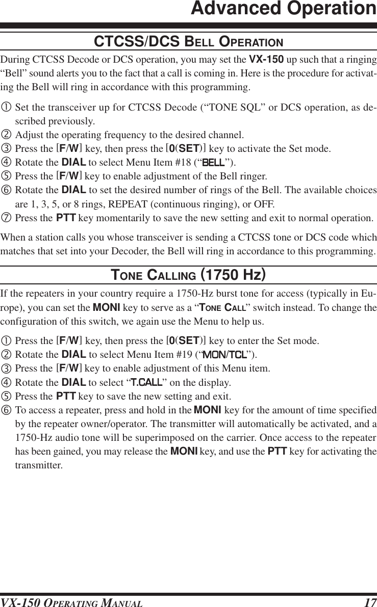 VX-150 OPERATING MANUAL 17CTCSS/DCS BELL OPERATIONDuring CTCSS Decode or DCS operation, you may set the VX-150 up such that a ringing“Bell” sound alerts you to the fact that a call is coming in. Here is the procedure for activat-ing the Bell will ring in accordance with this programming.•Set the transceiver up for CTCSS Decode (“TONE SQL” or DCS operation, as de-scribed previously.‚Adjust the operating frequency to the desired channel.ƒPress the [F/W] key, then press the [0(SET)] key to activate the Set mode.„Rotate the DIAL to select Menu Item #18 (“BELLBELLBELLBELLBELL”).…Press the [F/W] key to enable adjustment of the Bell ringer.†Rotate the DIAL to set the desired number of rings of the Bell. The available choicesare 1, 3, 5, or 8 rings, REPEAT (continuous ringing), or OFF.‡Press the PTT key momentarily to save the new setting and exit to normal operation.When a station calls you whose transceiver is sending a CTCSS tone or DCS code whichmatches that set into your Decoder, the Bell will ring in accordance to this programming.TONE CALLING (1750 Hz)If the repeaters in your country require a 1750-Hz burst tone for access (typically in Eu-rope), you can set the MONI key to serve as a “TONE CALL” switch instead. To change theconfiguration of this switch, we again use the Menu to help us.•Press the [F/W] key, then press the [0(SET)] key to enter the Set mode.‚Rotate the DIAL to select Menu Item #19 (“MONMONMONMONMON/TCLTCLTCLTCLTCL”).ƒPress the [F/W] key to enable adjustment of this Menu item.„Rotate the DIAL to select “T.CALLT.CALLT.CALLT.CALLT.CALL” on the display.…Press the PTT key to save the new setting and exit.†To access a repeater, press and hold in the MONI key for the amount of time specifiedby the repeater owner/operator. The transmitter will automatically be activated, and a1750-Hz audio tone will be superimposed on the carrier. Once access to the repeaterhas been gained, you may release the MONI key, and use the PTT key for activating thetransmitter.Advanced Operation