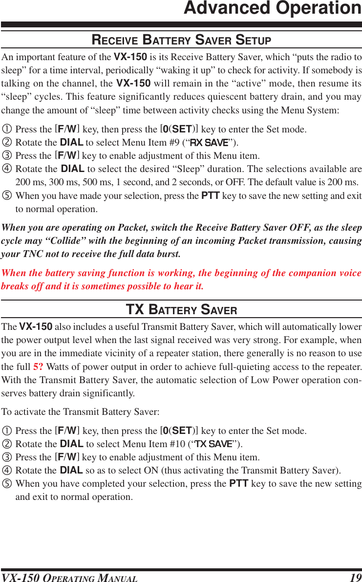 VX-150 OPERATING MANUAL 19RECEIVE BATTERY SAVER SETUPAn important feature of the VX-150 is its Receive Battery Saver, which “puts the radio tosleep” for a time interval, periodically “waking it up” to check for activity. If somebody istalking on the channel, the VX-150 will remain in the “active” mode, then resume its“sleep” cycles. This feature significantly reduces quiescent battery drain, and you maychange the amount of “sleep” time between activity checks using the Menu System:•Press the [F/W] key, then press the [0(SET)] key to enter the Set mode.‚Rotate the DIAL to select Menu Item #9 (“RX SAVERX SAVERX SAVERX SAVERX SAVE”).ƒPress the [F/W] key to enable adjustment of this Menu item.„Rotate the DIAL to select the desired “Sleep” duration. The selections available are200 ms, 300 ms, 500 ms, 1 second, and 2 seconds, or OFF. The default value is 200 ms.…When you have made your selection, press the PTT key to save the new setting and exitto normal operation.When you are operating on Packet, switch the Receive Battery Saver OFF, as the sleepcycle may “Collide” with the beginning of an incoming Packet transmission, causingyour TNC not to receive the full data burst.When the battery saving function is working, the beginning of the companion voicebreaks off and it is sometimes possible to hear it.TX BATTERY SAVERThe VX-150 also includes a useful Transmit Battery Saver, which will automatically lowerthe power output level when the last signal received was very strong. For example, whenyou are in the immediate vicinity of a repeater station, there generally is no reason to usethe full 5? Watts of power output in order to achieve full-quieting access to the repeater.With the Transmit Battery Saver, the automatic selection of Low Power operation con-serves battery drain significantly.To activate the Transmit Battery Saver:•Press the [F/W] key, then press the [0(SET)] key to enter the Set mode.‚Rotate the DIAL to select Menu Item #10 (“TX SAVETX SAVETX SAVETX SAVETX SAVE”).ƒPress the [F/W] key to enable adjustment of this Menu item.„Rotate the DIAL so as to select ON (thus activating the Transmit Battery Saver).…When you have completed your selection, press the PTT key to save the new settingand exit to normal operation.Advanced Operation