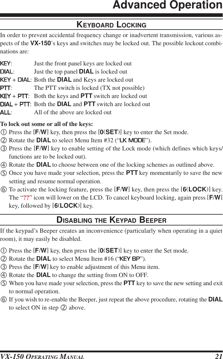 VX-150 OPERATING MANUAL 21KEYBOARD LOCKINGIn order to prevent accidental frequency change or inadvertent transmission, various as-pects of the VX-150’s keys and switches may be locked out. The possible lockout combi-nations are:KEYKEYKEYKEYKEY: Just the front panel keys are locked outDIALDIALDIALDIALDIAL: Just the top panel DIAL is locked outKEYKEYKEYKEYKEY + DIALDIALDIALDIALDIAL: Both the DIAL and Keys are locked outPTTPTTPTTPTTPTT: The PTT switch is locked (TX not possible)KEYKEYKEYKEYKEY + PTTPTTPTTPTTPTT: Both the keys and PTT switch are locked outDIALDIALDIALDIALDIAL + PTTPTTPTTPTTPTT: Both the DIAL and PTT switch are locked outALLALLALLALLALL: All of the above are locked outTo lock out some or all of the keys:•Press the [F/W] key, then press the [0(SET)] key to enter the Set mode.‚Rotate the DIAL to select Menu Item #32 (“LK MODELK MODELK MODELK MODELK MODE”).ƒPress the [F/W] key to enable setting of the Lock mode (which defines which keys/functions are to be locked out).„Rotate the DIAL to choose between one of the locking schemes as outlined above.…Once you have made your selection, press the PTT key momentarily to save the newsetting and resume normal operation.†To activate the locking feature, press the [F/W] key, then press the [6(LOCK)] key.The “??” icon will lower on the LCD. To cancel keyboard locking, again press [F/W]key, followed by [6(LOCK)] key.DISABLING THE KEYPAD BEEPERIf the keypad’s Beeper creates an inconvenience (particularly when operating in a quietroom), it may easily be disabled.•Press the [F/W] key, then press the [0(SET)] key to enter the Set mode.‚Rotate the DIAL to select Menu Item #16 (“KEY BPKEY BPKEY BPKEY BPKEY BP”).ƒPress the [F/W] key to enable adjustment of this Menu item.„Rotate the DIAL to change the setting from ON to OFF.…When you have made your selection, press the PTT key to save the new setting and exitto normal operation.†If you wish to re-enable the Beeper, just repeat the above procedure, rotating the DIALto select ON in step ‚ above.Advanced Operation