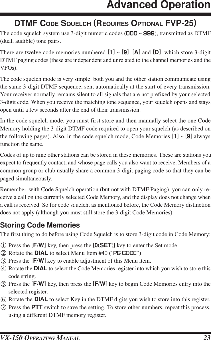 VX-150 OPERATING MANUAL 23DTMF CODE SQUELCH (REQUIRES OPTIONAL FVP-25)The code squelch system use 3-digit numeric codes (000000000000000 ~ 999999999999999), transmitted as DTMF(dual, audible) tone pairs.There are twelve code memories numbered [1] ~ [9], [A] and [D], which store 3-digitDTMF paging codes (these are independent and unrelated to the channel memories and theVFOs).The code squelch mode is very simple: both you and the other station communicate usingthe same 3-digit DTMF sequence, sent automatically at the start of every transmission.Your receiver normally remains silent to all signals that are not prefixed by your selected3-digit code. When you receive the matching tone sequence, your squelch opens and staysopen until a few seconds after the end of their transmission.In the code squelch mode, you must first store and then manually select the one CodeMemory holding the 3-digit DTMF code required to open your squelch (as described onthe following pages). Also, in the code squelch mode, Code Memories [1] ~ [9] alwaysfunction the same.Codes of up to nine other stations can be stored in these memories. These are stations youexpect to frequently contact, and whose page calls you also want to receive. Members of acommon group or club usually share a common 3-digit paging code so that they can bepaged simultaneously.Remember, with Code Squelch operation (but not with DTMF Paging), you can only re-ceive a call on the currently selected Code Memory, and the display does not change whena call is received. So for code squelch, as mentioned before, the Code Memory distinctiondoes not apply (although you must still store the 3-digit Code Memories).Storing Code MemoriesThe first thing to do before using Code Squelch is to store 3-digit code in Code Memory:•Press the [F/W] key, then press the [0(SET)] key to enter the Set mode.‚Rotate the DIAL to select Menu Item #40 (“PG CODEPG CODEPG CODEPG CODEPG CODE”).ƒPress the [F/W] key to enable adjustment of this Menu item.„Rotate the DIAL to select the Code Memories register into which you wish to store thiscode string.…Press the [F/W] key, then press the [F/W] key to begin Code Memories entry into theselected register.†Rotate the DIAL to select Key in the DTMF digits you wish to store into this register.‡Press the PTT switch to save the setting. To store other numbers, repeat this process,using a different DTMF memory register.Advanced Operation