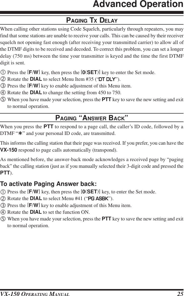 VX-150 OPERATING MANUAL 25PAGING TX DELAYWhen calling other stations using Code Squelch, particularly through repeaters, you mayfind that some stations are unable to receive your calls. This can be caused by their receiversquelch not opening fast enough (after receiving your transmitted carrier) to allow all ofthe DTMF digits to be received and decoded. To correct this problem, you can set a longerdelay (750 ms) between the time your transmitter is keyed and the time the first DTMFdigit is sent.•Press the [F/W] key, then press the [0(SET)] key to enter the Set mode.‚Rotate the DIAL to select Menu Item #35 (“DT DLYDT DLYDT DLYDT DLYDT DLY”).ƒPress the [F/W] key to enable adjustment of this Menu item.„Rotate the DIAL to change the setting from 450 to 750.…When you have made your selection, press the PTT key to save the new setting and exitto normal operation.PAGING “ANSWER BACK”When you press the PTT to respond to a page call, the caller’s ID code, followed by aDTMF “ÛÛÛÛÛ” and your personal ID code, are transmitted.This informs the calling station that their page was received. If you prefer, you can have theVX-150 respond to page calls automatically (transpond).As mentioned before, the answer-back mode acknowledges a received page by “pagingback” the calling station (just as if you manually selected their 3-digit code and pressed thePTT).To activate Paging Answer back:•Press the [F/W] key, then press the [0(SET)] key, to enter the Set mode.‚Rotate the DIAL to select Menu #41 (“PG ASBKPG ASBKPG ASBKPG ASBKPG ASBK”).ƒPress the [F/W] key to enable adjustment of this Menu item.„Rotate the DIAL to set the function ON.…When you have made your selection, press the PTT key to save the new setting and exitto normal operation.Advanced Operation