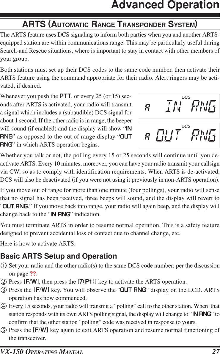 VX-150 OPERATING MANUAL 27ARTS (AUTOMATIC RANGE TRANSPONDER SYSTEM)The ARTS feature uses DCS signaling to inform both parties when you and another ARTS-equipped station are within communications range. This may be particularly useful duringSearch-and Rescue situations, where is important to stay in contact with other members ofyour group.Both stations must set up their DCS codes to the same code number, then activate theirARTS feature using the command appropriate for their radio. Alert ringers may be acti-vated, if desired.Whenever you push the PTT, or every 25 (or 15) sec-onds after ARTS is activated, your radio will transmita signal which includes a (subaudible) DCS signal forabout 1 second. If the other radio is in range, the beeperwill sound (if enabled) and the display will show “INININININRNGRNGRNGRNGRNG” as opposed to the out of range display “OUTOUTOUTOUTOUTRNGRNGRNGRNGRNG” in which ARTS operation begins.Whether you talk or not, the polling every 15 or 25 seconds will continue until you de-activate ARTS. Every 10 minutes, moreover, you can have your radio transmit your callsignvia CW, so as to comply with identification requirements. When ARTS is de-activated,DCS will also be deactivated (if you were not using it previously in non-ARTS operation).If you move out of range for more than one minute (four pollings), your radio will sensethat no signal has been received, three beeps will sound, and the display will revert to“OUT RNGOUT RNGOUT RNGOUT RNGOUT RNG.” If you move back into range, your radio will again beep, and the display willchange back to the “IN RNGIN RNGIN RNGIN RNGIN RNG” indication.You must terminate ARTS in order to resume normal operation. This is a safety featuredesigned to prevent accidental loss of contact due to channel change, etc.Here is how to activate ARTS:Basic ARTS Setup and Operation•Set your radio and the other radio(s) to the same DCS code number, per the discussionon page ??.‚Press [F/W], then press the [7(P1)] key to activate the ARTS operation.ƒPress the [F/W] key. You will observe the “OUT RNGOUT RNGOUT RNGOUT RNGOUT RNG” display on the LCD. ARTSoperation has now commenced.„Every 15 seconds, your radio will transmit a “polling” call to the other station. When  thatstation responds with its own ARTS polling signal, the display will change to “IN RNGIN RNGIN RNGIN RNGIN RNG” toconfirm that the other station “polling” code was received in response to yours.…Press the [F/W] key again to exit ARTS operation and resume normal functioning ofthe transceiver.Advanced Operation