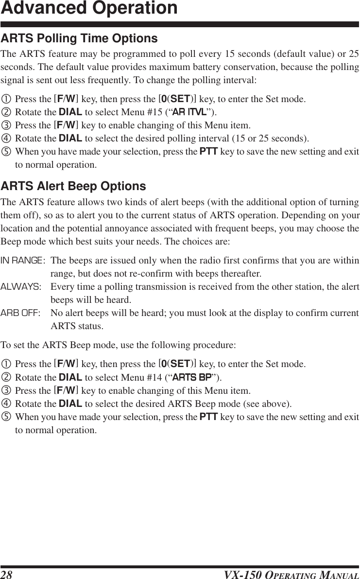 VX-150 OPERATING MANUAL28ARTS Polling Time OptionsThe ARTS feature may be programmed to poll every 15 seconds (default value) or 25seconds. The default value provides maximum battery conservation, because the pollingsignal is sent out less frequently. To change the polling interval:•Press the [F/W] key, then press the [0(SET)] key, to enter the Set mode.‚Rotate the DIAL to select Menu #15 (“AR ITVLAR ITVLAR ITVLAR ITVLAR ITVL”).ƒPress the [F/W] key to enable changing of this Menu item.„Rotate the DIAL to select the desired polling interval (15 or 25 seconds).…When you have made your selection, press the PTT key to save the new setting and exitto normal operation.ARTS Alert Beep OptionsThe ARTS feature allows two kinds of alert beeps (with the additional option of turningthem off), so as to alert you to the current status of ARTS operation. Depending on yourlocation and the potential annoyance associated with frequent beeps, you may choose theBeep mode which best suits your needs. The choices are:IN RANGE: The beeps are issued only when the radio first confirms that you are withinrange, but does not re-confirm with beeps thereafter.ALWAYS: Every time a polling transmission is received from the other station, the alertbeeps will be heard.ARB OFF: No alert beeps will be heard; you must look at the display to confirm currentARTS status.To set the ARTS Beep mode, use the following procedure:•Press the [F/W] key, then press the [0(SET)] key, to enter the Set mode.‚Rotate the DIAL to select Menu #14 (“ARTS BPARTS BPARTS BPARTS BPARTS BP”).ƒPress the [F/W] key to enable changing of this Menu item.„Rotate the DIAL to select the desired ARTS Beep mode (see above).…When you have made your selection, press the PTT key to save the new setting and exitto normal operation.Advanced Operation