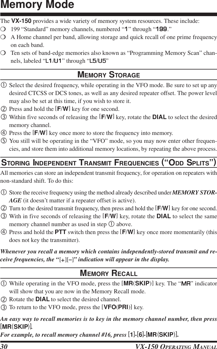 VX-150 OPERATING MANUAL30The VX-150 provides a wide variety of memory system resources. These include:m199 “Standard” memory channels, numbered “11111” through “199199199199199.”mA Home channel per band, allowing storage and quick recall of one prime frequencyon each band.mTen sets of band-edge memories also known as “Programming Memory Scan” chan-nels, labeled “L1L1L1L1L1/U1U1U1U1U1” through “L5L5L5L5L5/U5U5U5U5U5”MEMORY STORAGE•Select the desired frequency, while operating in the VFO mode. Be sure to set up anydesired CTCSS or DCS tones, as well as any desired repeater offset. The power levelmay also be set at this time, if you wish to store it.‚Press and hold the [F/W] key for one second.ƒWithin five seconds of releasing the [F/W] key, rotate the DIAL to select the desiredmemory channel.„Press the [F/W] key once more to store the frequency into memory.…You still will be operating in the “VFO” mode, so you may now enter other frequen-cies, and store them into additional memory locations, by repeating the above process.STORING INDEPENDENT TRANSMIT FREQUENCIES (“ODD SPLITS”)All memories can store an independent transmit frequency, for operation on repeaters withnon-standard shift. To do this:•Store the receive frequency using the method already described under MEMORY STOR-AGE (it doesn’t matter if a repeater offset is active).‚Turn to the desired transmit frequency, then press and hold the [F/W] key for one second.ƒWith in five seconds of releasing the [F/W] key, rotate the DIAL to select the samememory channel number as used in step • above.„Press and hold the PTT switch then press the [F/W] key once more momentarily (thisdoes not key the transmitter).Whenever you recall a memory which contains independently-stored transmit and re-ceive frequencies, the “[+][–]” indication will appear in the display.MEMORY RECALL•While operating in the VFO mode, press the [MR(SKIP)] key. The “MRMRMRMRMR” indicatorwill show that you are now in the Memory Recall mode.‚Rotate the DIAL to select the desired channel.ƒTo return to the VFO mode, press the [VFO(PRI)] key.An easy way to recall memories is to key in the memory channel number, then press[MR(SKIP)].For example, to recall memory channel #16, press [1]-[6]-[MR(SKIP)].Memory Mode