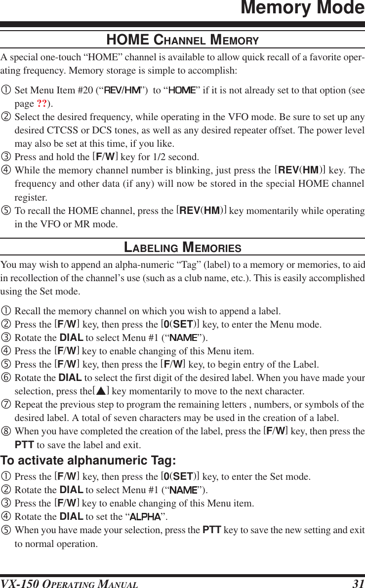 VX-150 OPERATING MANUAL 31HOME CHANNEL MEMORYA special one-touch “HOME” channel is available to allow quick recall of a favorite oper-ating frequency. Memory storage is simple to accomplish:•Set Menu Item #20 (“REVREVREVREVREV/HMHMHMHMHM”)  to “HOMEHOMEHOMEHOMEHOME” if it is not already set to that option (seepage ??).‚Select the desired frequency, while operating in the VFO mode. Be sure to set up anydesired CTCSS or DCS tones, as well as any desired repeater offset. The power levelmay also be set at this time, if you like.ƒPress and hold the [F/W] key for 1/2 second.„While the memory channel number is blinking, just press the [REV(HM)] key. Thefrequency and other data (if any) will now be stored in the special HOME channelregister.…To recall the HOME channel, press the [REV(HM)] key momentarily while operatingin the VFO or MR mode.LABELING MEMORIESYou may wish to append an alpha-numeric “Tag” (label) to a memory or memories, to aidin recollection of the channel’s use (such as a club name, etc.). This is easily accomplishedusing the Set mode.•Recall the memory channel on which you wish to append a label.‚Press the [F/W] key, then press the [0(SET)] key, to enter the Menu mode.ƒRotate the DIAL to select Menu #1 (“NAMENAMENAMENAMENAME”).„Press the [F/W] key to enable changing of this Menu item.…Press the [F/W] key, then press the [F/W] key, to begin entry of the Label.†Rotate the DIAL to select the first digit of the desired label. When you have made yourselection, press the[s] key momentarily to move to the next character.‡Repeat the previous step to program the remaining letters , numbers, or symbols of thedesired label. A total of seven characters may be used in the creation of a label.ˆWhen you have completed the creation of the label, press the [F/W] key, then press thePTT to save the label and exit.To activate alphanumeric Tag:•Press the [F/W] key, then press the [0(SET)] key, to enter the Set mode.‚Rotate the DIAL to select Menu #1 (“NAMENAMENAMENAMENAME”).ƒPress the [F/W] key to enable changing of this Menu item.„Rotate the DIAL to set the “ALPHAALPHAALPHAALPHAALPHA”.…When you have made your selection, press the PTT key to save the new setting and exitto normal operation.Memory Mode