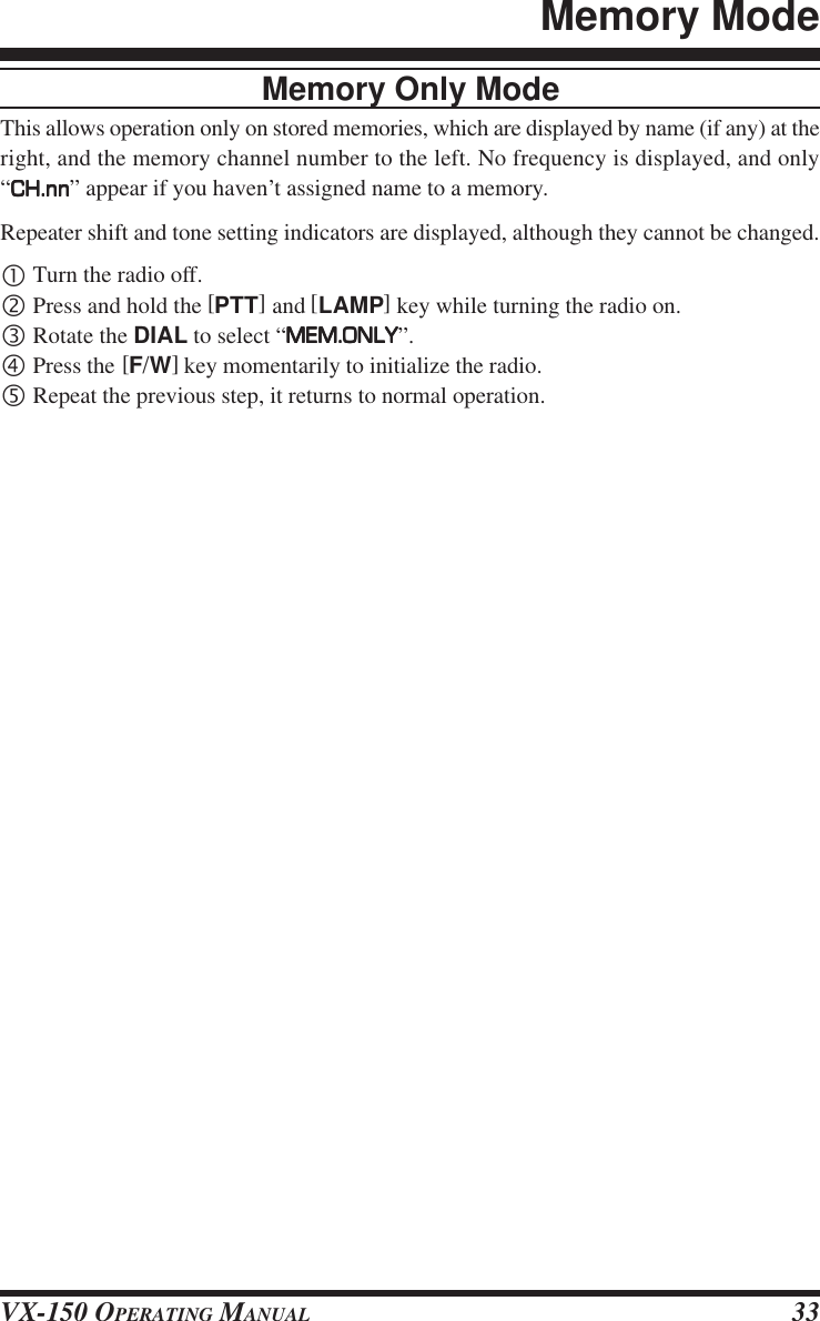 VX-150 OPERATING MANUAL 33Memory Only ModeThis allows operation only on stored memories, which are displayed by name (if any) at theright, and the memory channel number to the left. No frequency is displayed, and only“CH.nnCH.nnCH.nnCH.nnCH.nn” appear if you haven’t assigned name to a memory.Repeater shift and tone setting indicators are displayed, although they cannot be changed.•Turn the radio off.‚Press and hold the [PTT] and [LAMP] key while turning the radio on.ƒRotate the DIAL to select “MEM.ONLYMEM.ONLYMEM.ONLYMEM.ONLYMEM.ONLY”.„Press the [F/W] key momentarily to initialize the radio.…Repeat the previous step, it returns to normal operation.Memory Mode