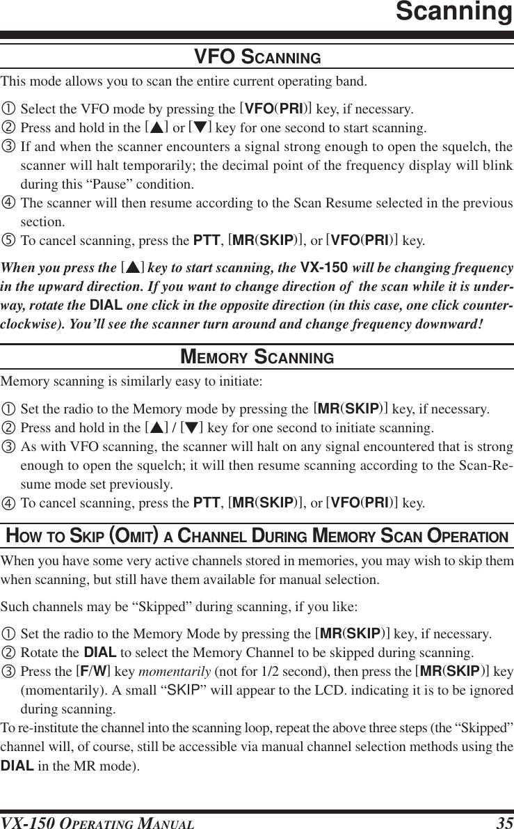 VX-150 OPERATING MANUAL 35VFO SCANNINGThis mode allows you to scan the entire current operating band.•Select the VFO mode by pressing the [VFO(PRI)] key, if necessary.‚Press and hold in the [s] or [t] key for one second to start scanning.ƒIf and when the scanner encounters a signal strong enough to open the squelch, thescanner will halt temporarily; the decimal point of the frequency display will blinkduring this “Pause” condition.„The scanner will then resume according to the Scan Resume selected in the previoussection.…To cancel scanning, press the PTT, [MR(SKIP)], or [VFO(PRI)] key.When you press the [sssss] key to start scanning, the VX-150 will be changing frequencyin the upward direction. If you want to change direction of  the scan while it is under-way, rotate the DIAL one click in the opposite direction (in this case, one click counter-clockwise). You’ll see the scanner turn around and change frequency downward!MEMORY SCANNINGMemory scanning is similarly easy to initiate:•Set the radio to the Memory mode by pressing the [MR(SKIP)] key, if necessary.‚Press and hold in the [s] / [t] key for one second to initiate scanning.ƒAs with VFO scanning, the scanner will halt on any signal encountered that is strongenough to open the squelch; it will then resume scanning according to the Scan-Re-sume mode set previously.„To cancel scanning, press the PTT, [MR(SKIP)], or [VFO(PRI)] key.HOW TO SKIP (OMIT) A CHANNEL DURING MEMORY SCAN OPERATIONWhen you have some very active channels stored in memories, you may wish to skip themwhen scanning, but still have them available for manual selection.Such channels may be “Skipped” during scanning, if you like:•Set the radio to the Memory Mode by pressing the [MR(SKIP)] key, if necessary.‚Rotate the DIAL to select the Memory Channel to be skipped during scanning.ƒPress the [F/W] key momentarily (not for 1/2 second), then press the [MR(SKIP)] key(momentarily). A small “SKIP” will appear to the LCD. indicating it is to be ignoredduring scanning.To re-institute the channel into the scanning loop, repeat the above three steps (the “Skipped”channel will, of course, still be accessible via manual channel selection methods using theDIAL in the MR mode).Scanning