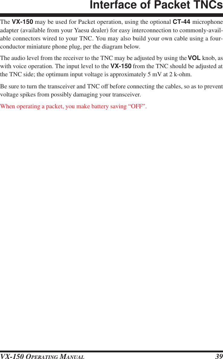 VX-150 OPERATING MANUAL 39The VX-150 may be used for Packet operation, using the optional CT-44 microphoneadapter (available from your Yaesu dealer) for easy interconnection to commonly-avail-able connectors wired to your TNC. You may also build your own cable using a four-conductor miniature phone plug, per the diagram below.The audio level from the receiver to the TNC may be adjusted by using the VOL knob, aswith voice operation. The input level to the VX-150 from the TNC should be adjusted atthe TNC side; the optimum input voltage is approximately 5 mV at 2 k-ohm.Be sure to turn the transceiver and TNC off before connecting the cables, so as to preventvoltage spikes from possibly damaging your transceiver.When operating a packet, you make battery saving “OFF”.Interface of Packet TNCs