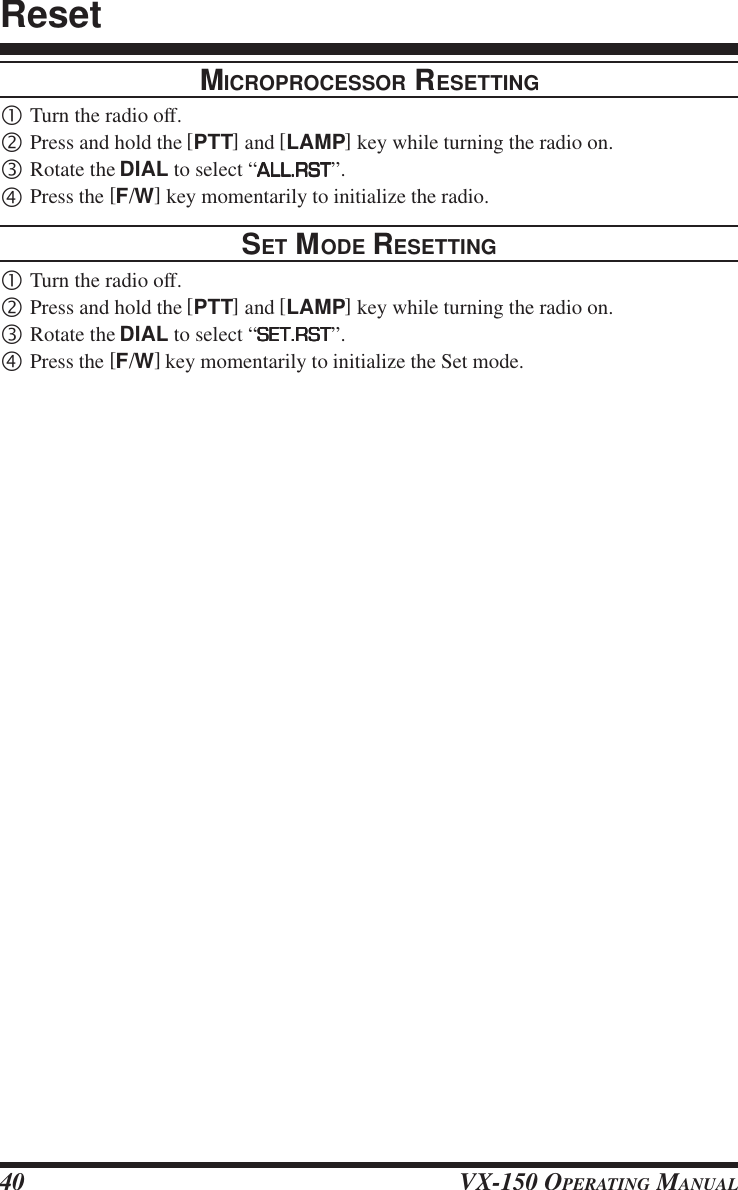 VX-150 OPERATING MANUAL40MICROPROCESSOR RESETTING•Turn the radio off.‚Press and hold the [PTT] and [LAMP] key while turning the radio on.ƒRotate the DIAL to select “ALL.RSTALL.RSTALL.RSTALL.RSTALL.RST”.„Press the [F/W] key momentarily to initialize the radio.SET MODE RESETTING•Turn the radio off.‚Press and hold the [PTT] and [LAMP] key while turning the radio on.ƒRotate the DIAL to select “SET.RSTSET.RSTSET.RSTSET.RSTSET.RST”.„Press the [F/W] key momentarily to initialize the Set mode.Reset